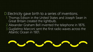 D.Electricity gave birth to a series of inventions.
1. Thomas Edison in the United States and Joseph Swan in
Great Britain created the lightbulb.
2.Alexander Graham Bell invented the telephone in 1876.
3.Guglielmo Marconi sent the first radio waves across the
Atlantic Ocean in 1901.
 