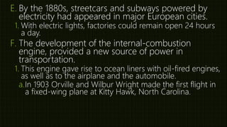 E. By the 1880s, streetcars and subways powered by
electricity had appeared in major European cities.
1. With electric lights, factories could remain open 24 hours
a day.
F. The development of the internal-combustion
engine, provided a new source of power in
transportation.
1. This engine gave rise to ocean liners with oil-fired engines,
as well as to the airplane and the automobile.
a.In 1903 Orville and Wilbur Wright made the first flight in
a fixed-wing plane at Kitty Hawk, North Carolina.
 