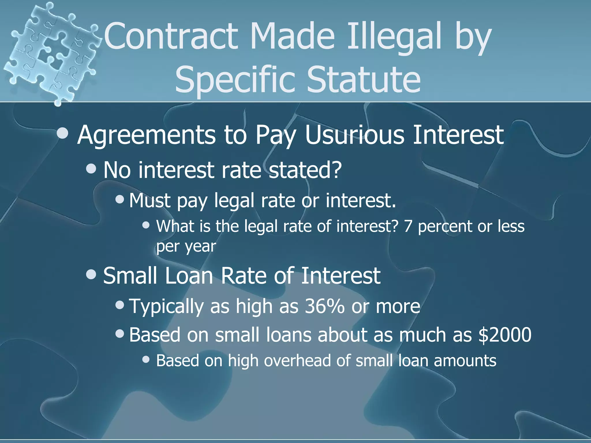 Contract Made Illegal by Specific Statute Agreements to Pay Usurious Interest No interest rate stated? Must pay legal rate or interest. What is the legal rate of interest? 7 percent or less per year Small Loan Rate of Interest Typically as high as 36% or more Based on small loans about as much as $2000 Based on high overhead of small loan amounts 