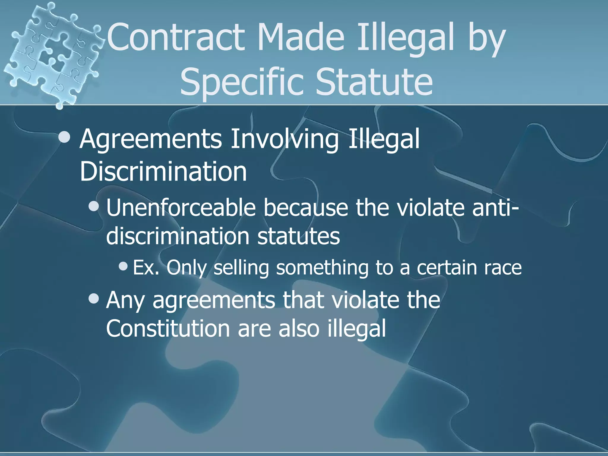 Contract Made Illegal by Specific Statute Agreements Involving Illegal Discrimination Unenforceable because the violate anti-discrimination statutes Ex. Only selling something to a certain race Any agreements that violate the Constitution are also illegal  