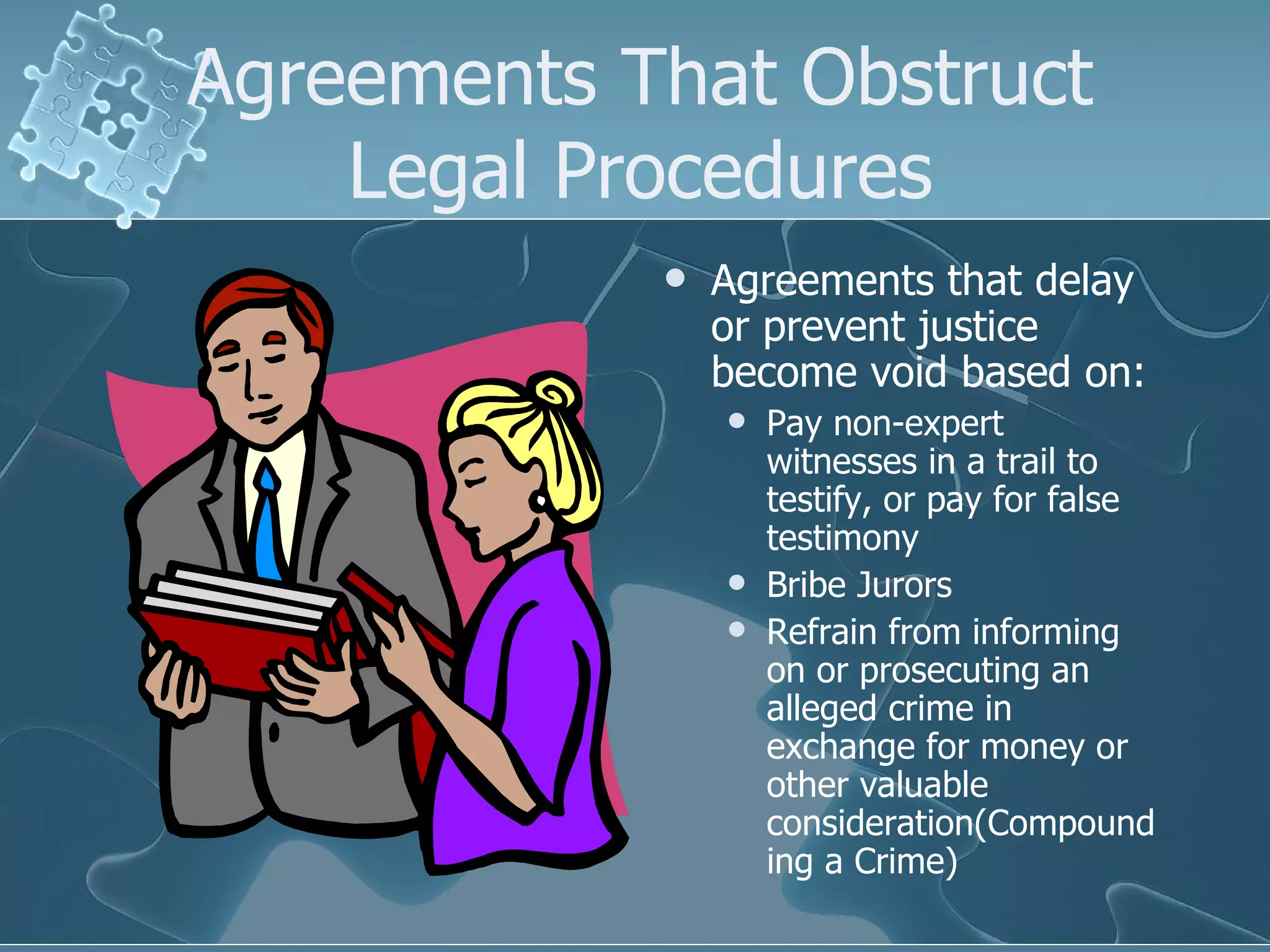 Agreements That Obstruct Legal Procedures Agreements that delay or prevent justice become void based on: Pay non-expert witnesses in a trail to testify, or pay for false testimony Bribe Jurors Refrain from informing on or prosecuting an alleged crime in exchange for money or other valuable consideration(Compounding a Crime) 