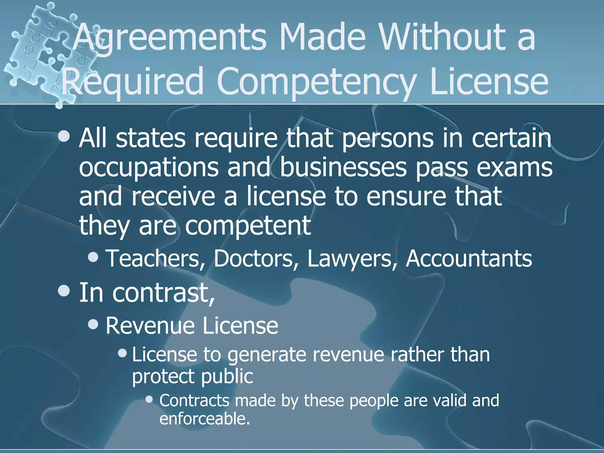 Agreements Made Without a Required Competency License All states require that persons in certain occupations and businesses pass exams and receive a license to ensure that they are competent Teachers, Doctors, Lawyers, Accountants In contrast, Revenue License License to generate revenue rather than protect public Contracts made by these people are valid and enforceable. 