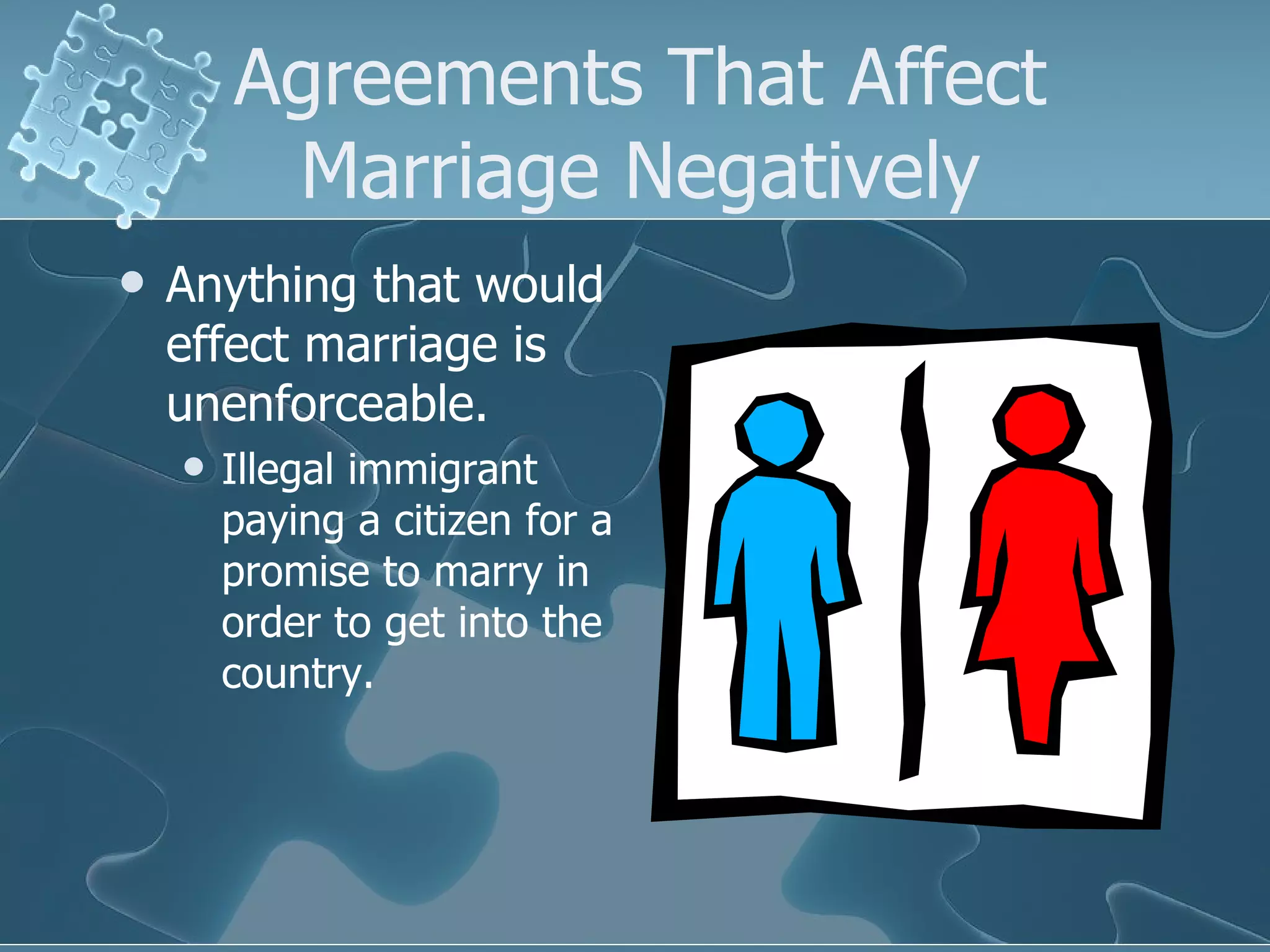 Agreements That Affect Marriage Negatively Anything that would effect marriage is unenforceable. Illegal immigrant paying a citizen for a promise to marry in order to get into the country. 
