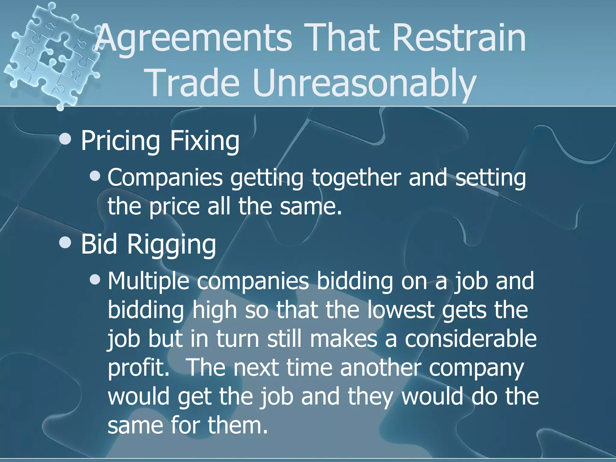 Agreements That Restrain Trade Unreasonably Pricing Fixing Companies getting together and setting the price all the same. Bid Rigging Multiple companies bidding on a job and bidding high so that the lowest gets the job but in turn still makes a considerable profit.  The next time another company would get the job and they would do the same for them. 