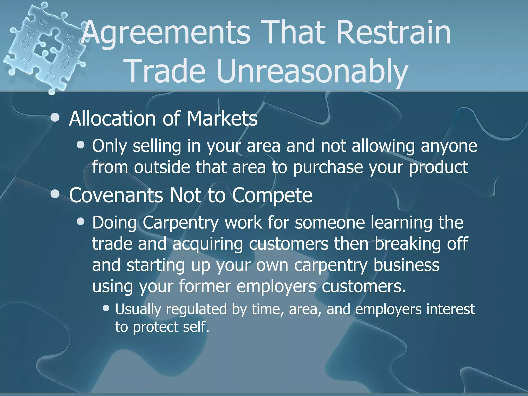 Agreements That Restrain Trade Unreasonably Allocation of Markets Only selling in your area and not allowing anyone from outside that area to purchase your product Covenants Not to Compete Doing Carpentry work for someone learning the trade and acquiring customers then breaking off and starting up your own carpentry business using your former employers customers. Usually regulated by time, area, and employers interest to protect self. 