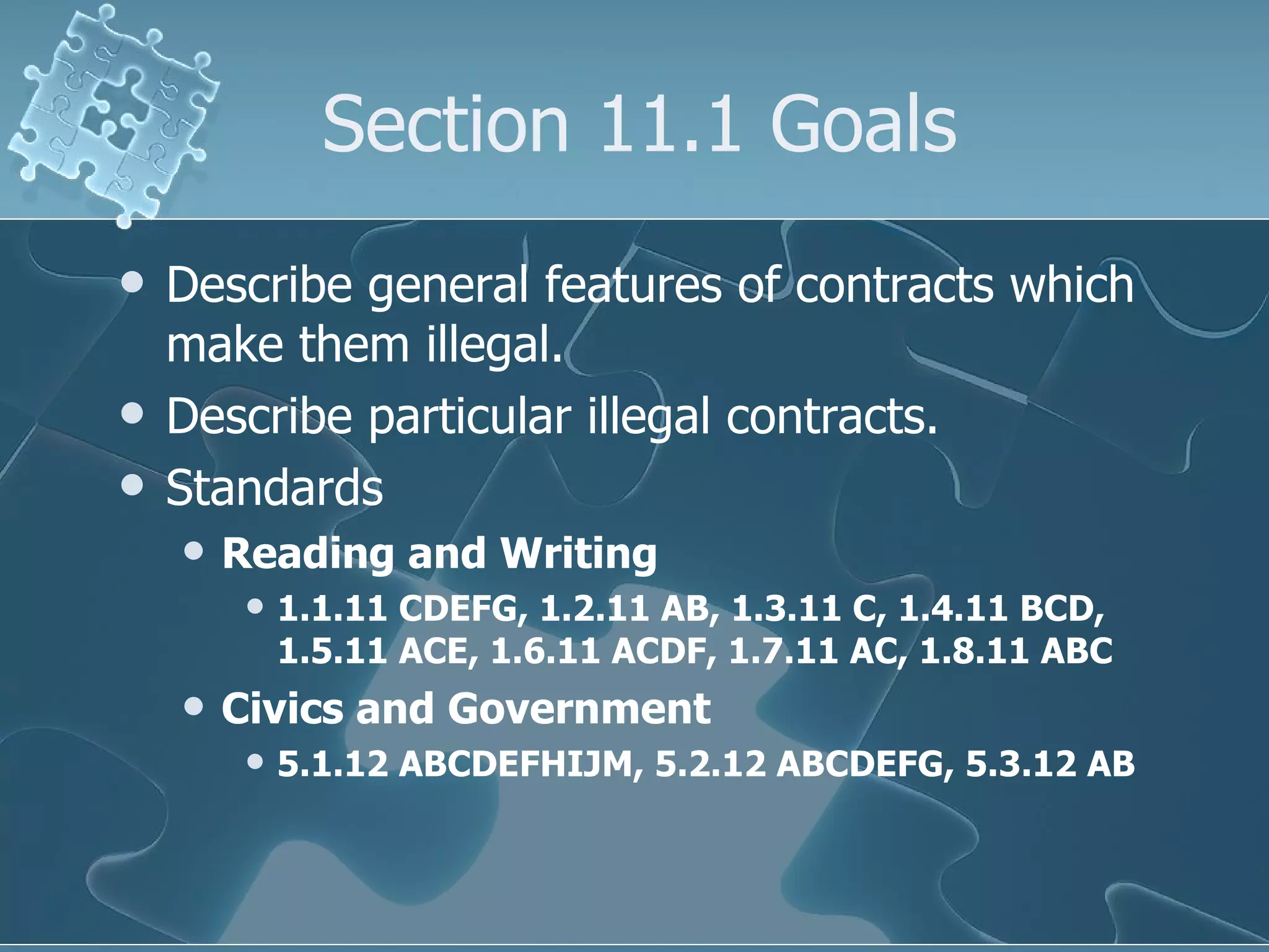 Section 11.1 Goals Describe general features of contracts which make them illegal. Describe particular illegal contracts. Standards Reading and Writing 1.1.11 CDEFG, 1.2.11 AB, 1.3.11 C, 1.4.11 BCD, 1.5.11 ACE, 1.6.11 ACDF, 1.7.11 AC, 1.8.11 ABC Civics and Government 5.1.12 ABCDEFHIJM, 5.2.12 ABCDEFG, 5.3.12 AB 