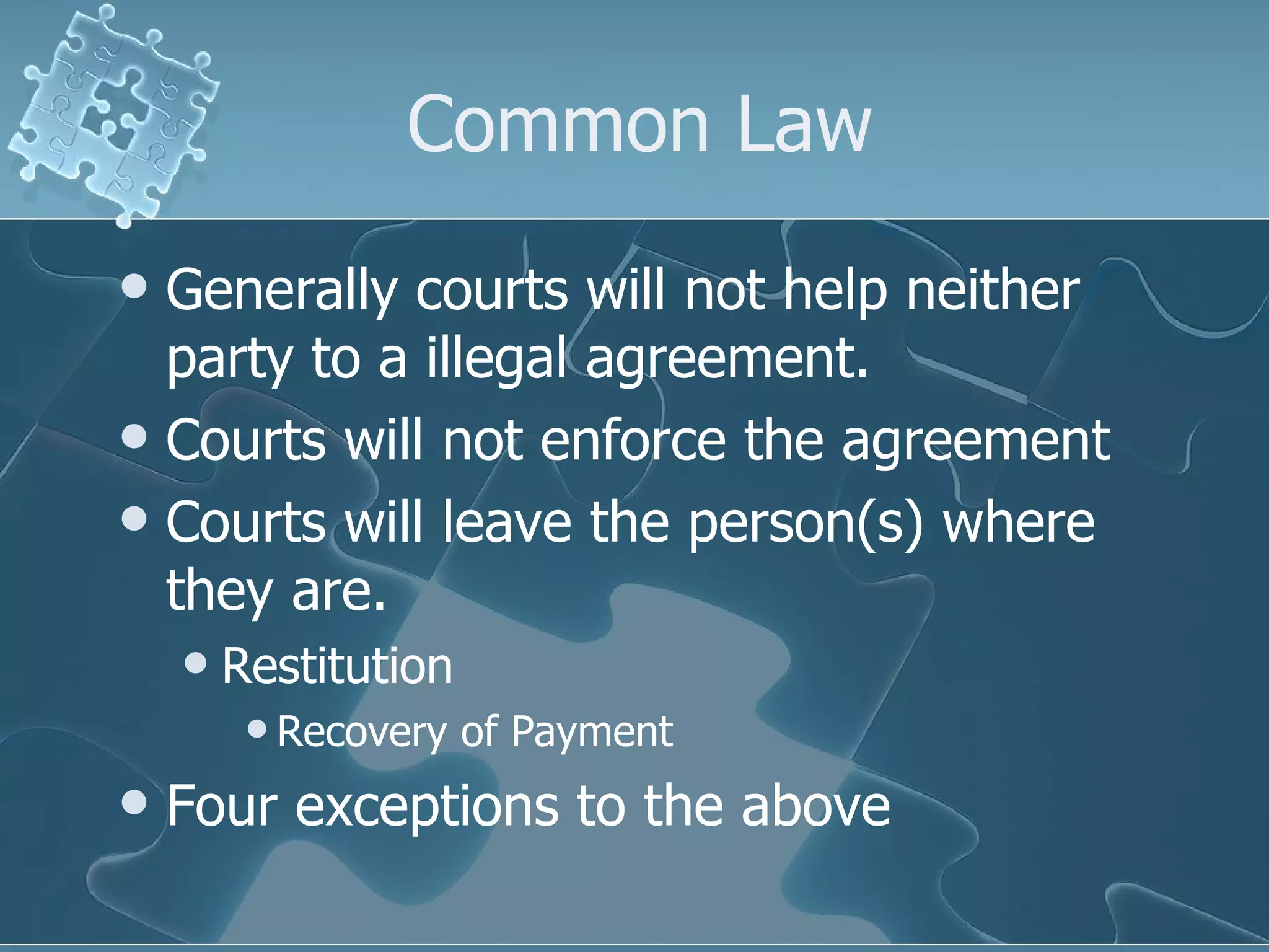 Common Law Generally courts will not help neither party to a illegal agreement. Courts will not enforce the agreement Courts will leave the person(s) where they are. Restitution Recovery of Payment Four exceptions to the above 
