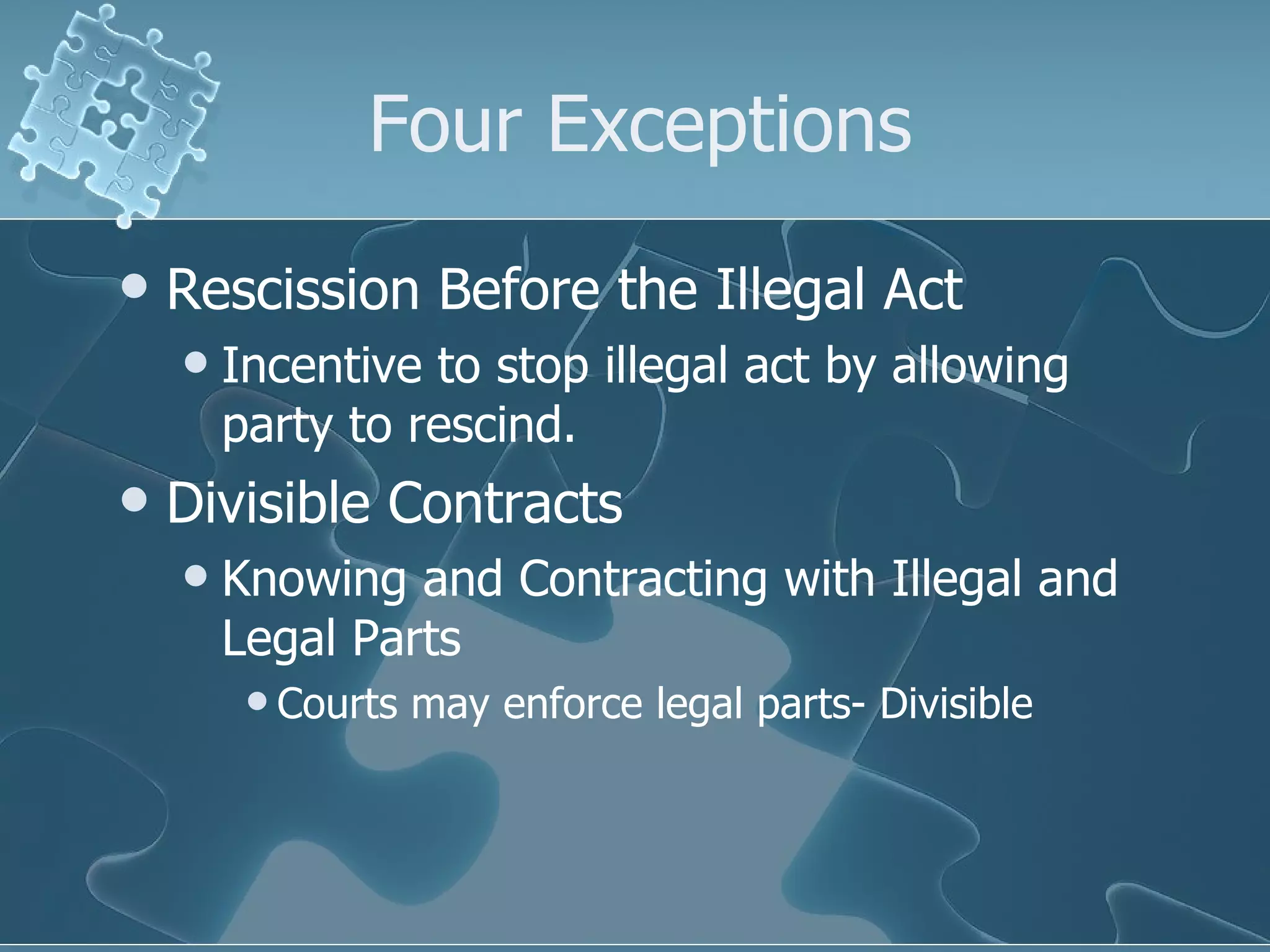 Four Exceptions Rescission Before the Illegal Act Incentive to stop illegal act by allowing party to rescind. Divisible Contracts Knowing and Contracting with Illegal and Legal Parts Courts may enforce legal parts- Divisible 