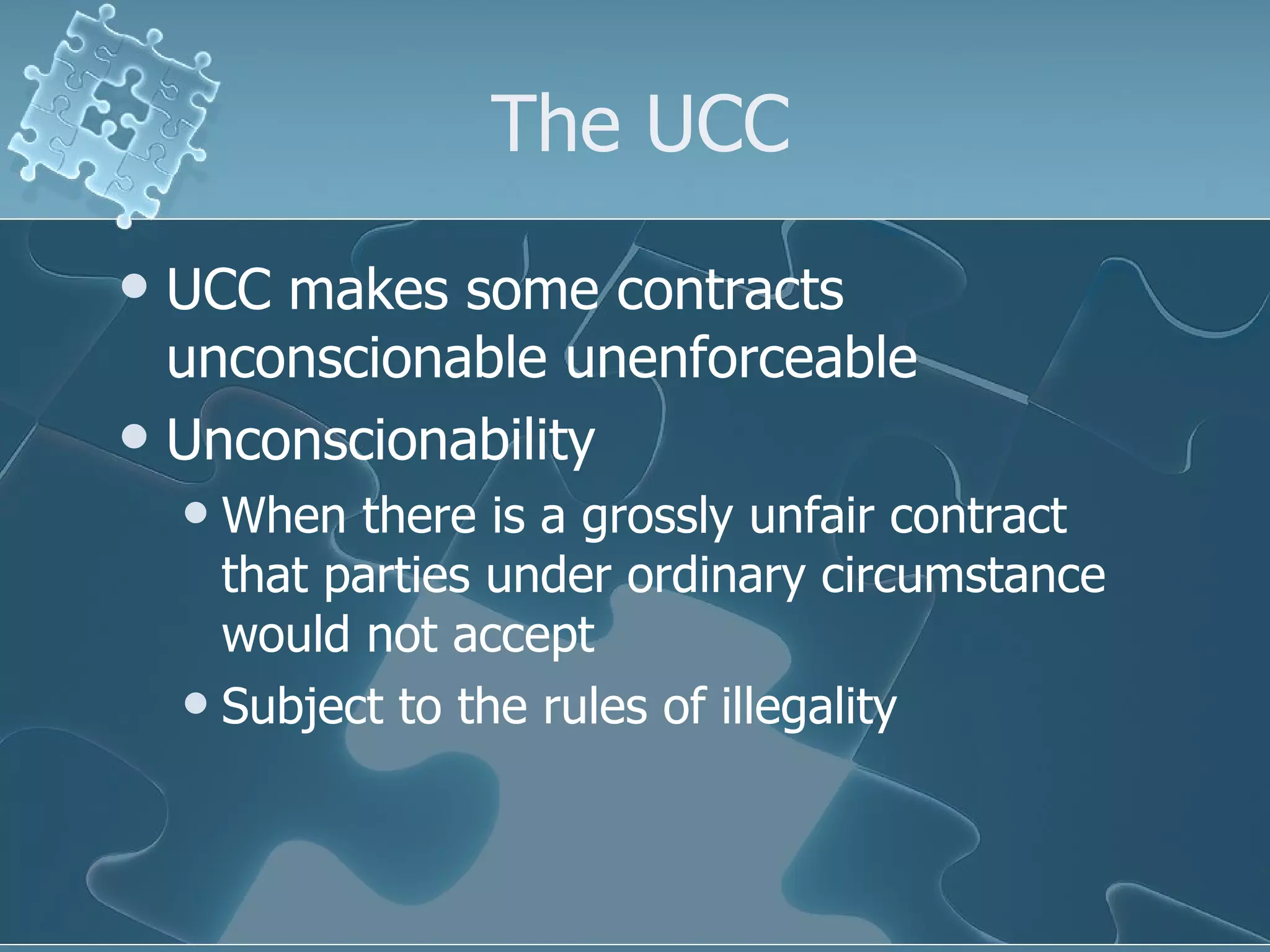The UCC UCC makes some contracts unconscionable unenforceable Unconscionability When there is a grossly unfair contract that parties under ordinary circumstance would not accept Subject to the rules of illegality 