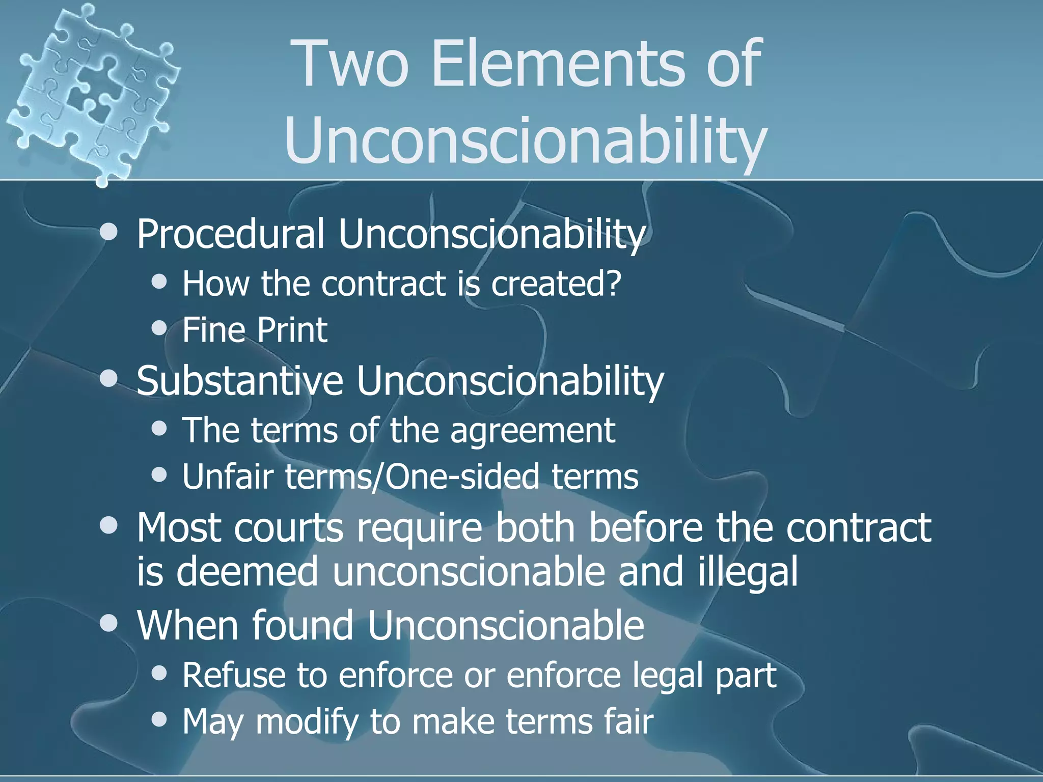 Two Elements of Unconscionability Procedural Unconscionability How the contract is created? Fine Print Substantive Unconscionability The terms of the agreement Unfair terms/One-sided terms Most courts require both before the contract is deemed unconscionable and illegal When found Unconscionable  Refuse to enforce or enforce legal part May modify to make terms fair 