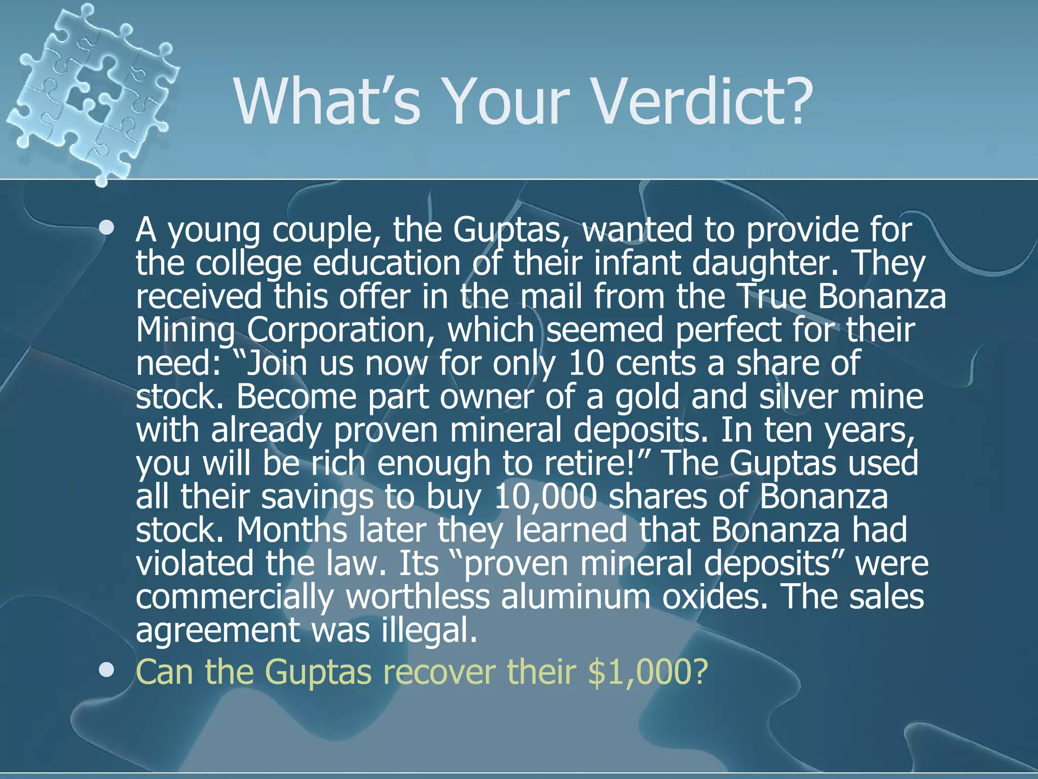 What’s Your Verdict? A young couple, the Guptas, wanted to provide for the college education of their infant daughter. They received this offer in the mail from the True Bonanza Mining Corporation, which seemed perfect for their need: “Join us now for only 10 cents a share of stock. Become part owner of a gold and silver mine with already proven mineral deposits. In ten years, you will be rich enough to retire!” The Guptas used all their savings to buy 10,000 shares of Bonanza stock. Months later they learned that Bonanza had violated the law. Its “proven mineral deposits” were commercially worthless aluminum oxides. The sales agreement was illegal. Can the Guptas recover their $1,000? 
