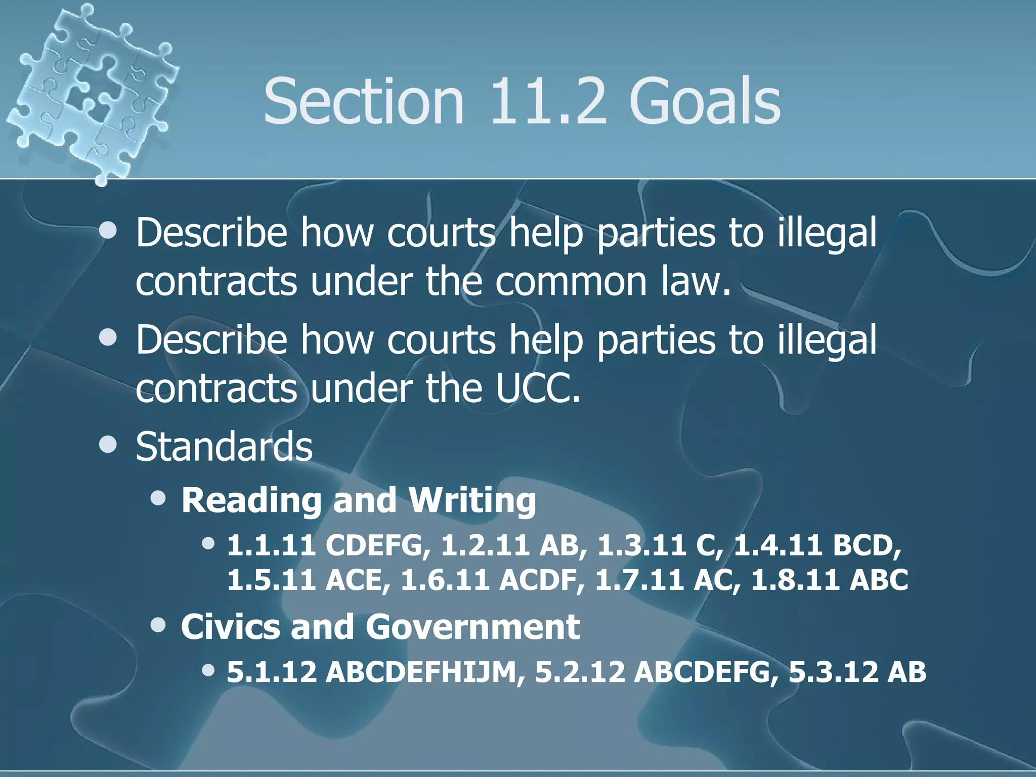 Section 11.2 Goals Describe how courts help parties to illegal contracts under the common law. Describe how courts help parties to illegal contracts under the UCC. Standards Reading and Writing 1.1.11 CDEFG, 1.2.11 AB, 1.3.11 C, 1.4.11 BCD, 1.5.11 ACE, 1.6.11 ACDF, 1.7.11 AC, 1.8.11 ABC Civics and Government 5.1.12 ABCDEFHIJM, 5.2.12 ABCDEFG, 5.3.12 AB 