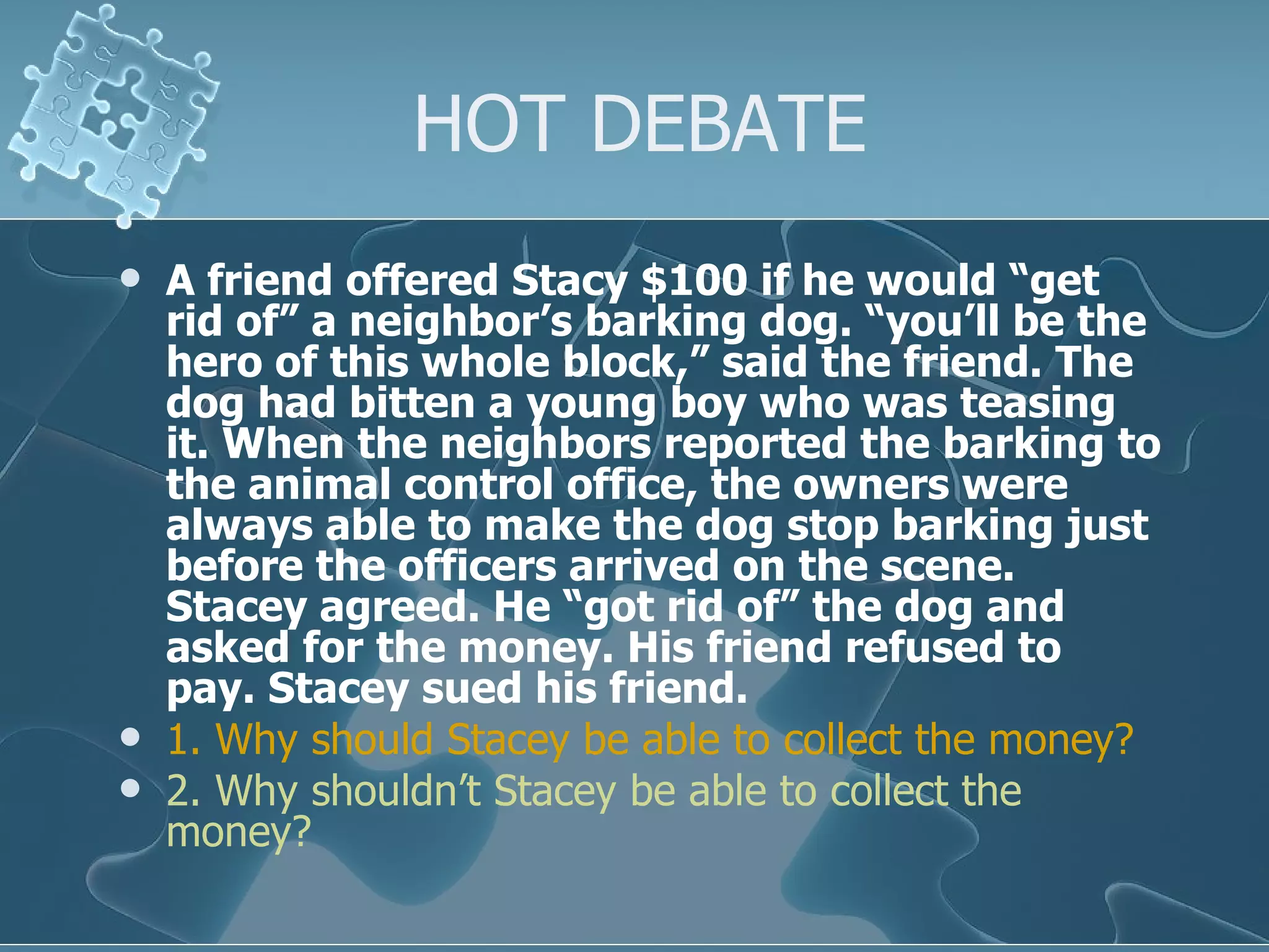 HOT DEBATE A friend offered Stacy $100 if he would “get rid of” a neighbor’s barking dog. “you’ll be the hero of this whole block,” said the friend. The dog had bitten a young boy who was teasing it. When the neighbors reported the barking to the animal control office, the owners were always able to make the dog stop barking just before the officers arrived on the scene. Stacey agreed. He “got rid of” the dog and asked for the money. His friend refused to pay. Stacey sued his friend. 1. Why should Stacey be able to collect the money? 2. Why shouldn’t Stacey be able to collect the money? 