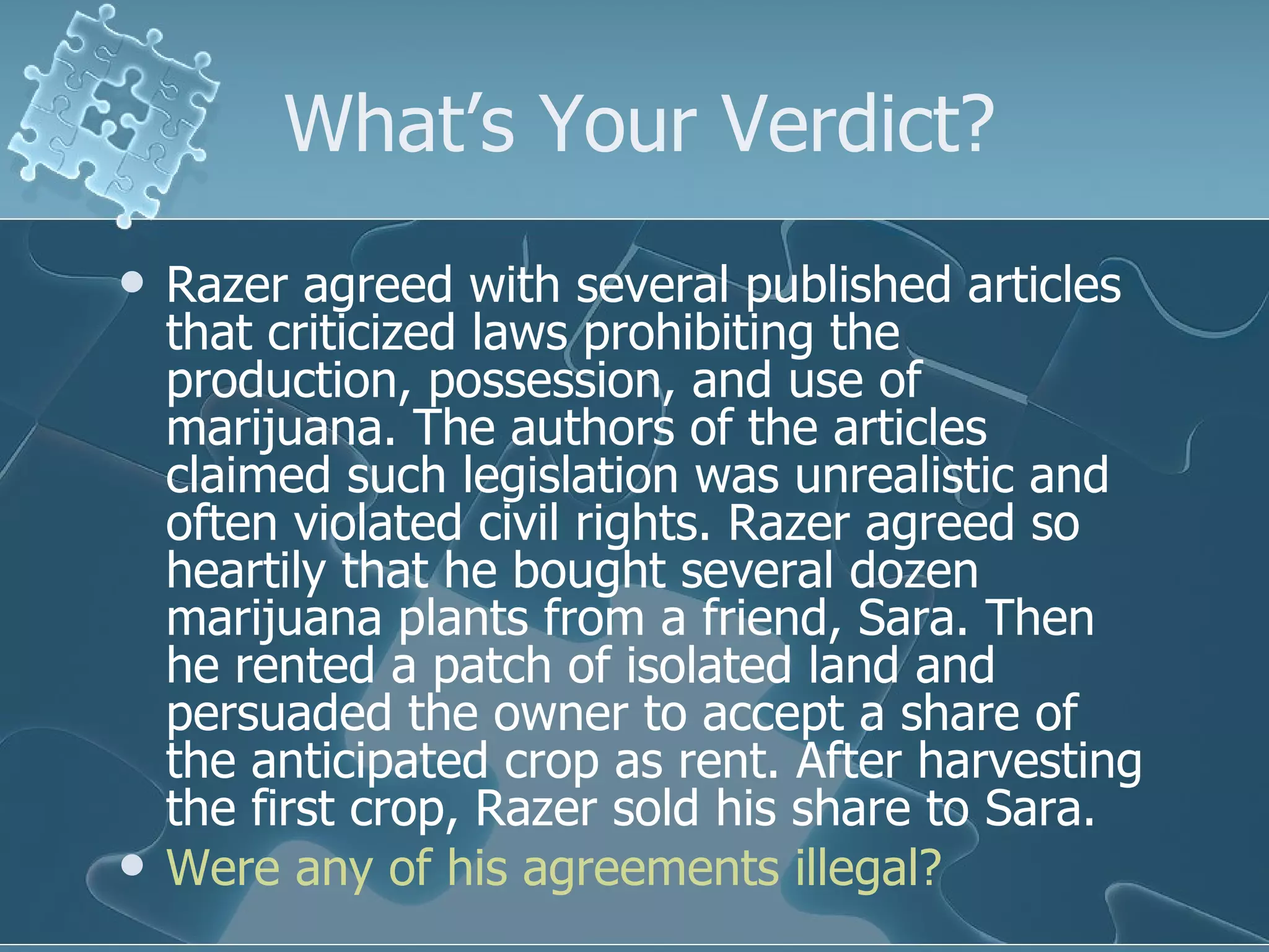 What’s Your Verdict? Razer agreed with several published articles that criticized laws prohibiting the production, possession, and use of marijuana. The authors of the articles claimed such legislation was unrealistic and often violated civil rights. Razer agreed so heartily that he bought several dozen marijuana plants from a friend, Sara. Then he rented a patch of isolated land and persuaded the owner to accept a share of the anticipated crop as rent. After harvesting the first crop, Razer sold his share to Sara. Were any of his agreements illegal? 