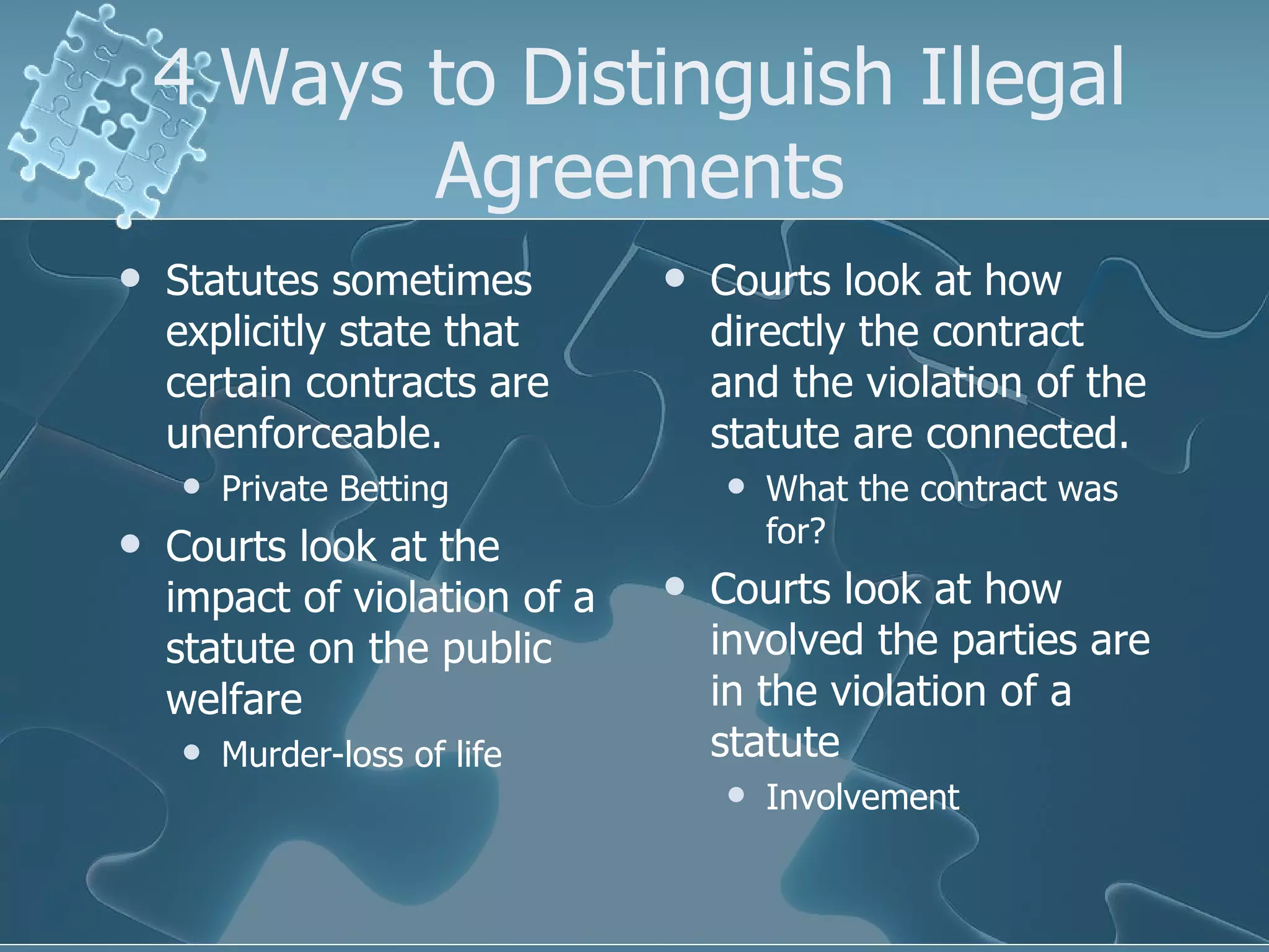 4 Ways to Distinguish Illegal Agreements Statutes sometimes explicitly state that certain contracts are unenforceable. Private Betting Courts look at the impact of violation of a statute on the public welfare Murder-loss of life Courts look at how directly the contract and the violation of the statute are connected. What the contract was for? Courts look at how involved the parties are in the violation of a statute Involvement 