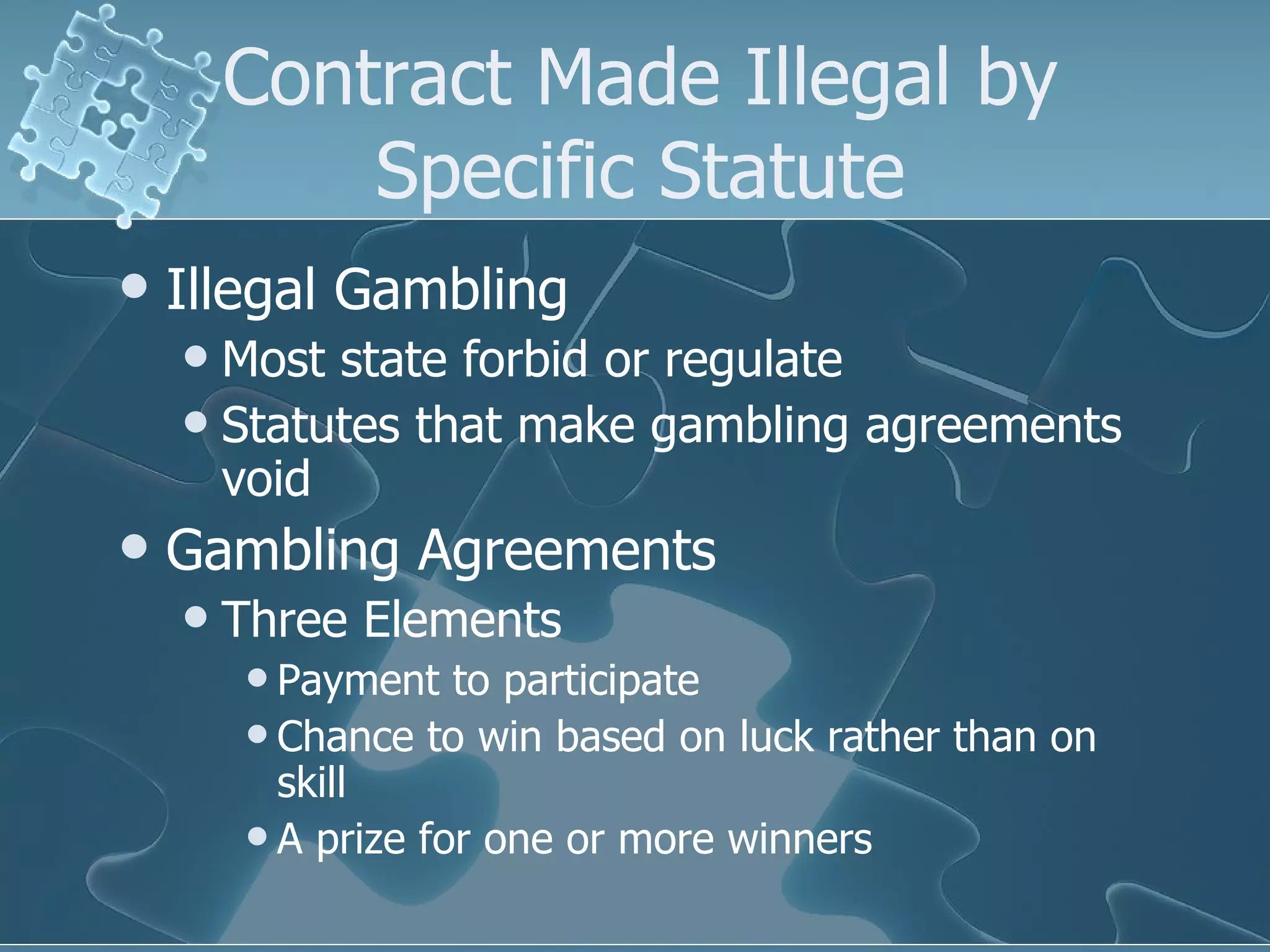 Contract Made Illegal by Specific Statute Illegal Gambling Most state forbid or regulate Statutes that make gambling agreements void Gambling Agreements Three Elements Payment to participate Chance to win based on luck rather than on skill A prize for one or more winners 