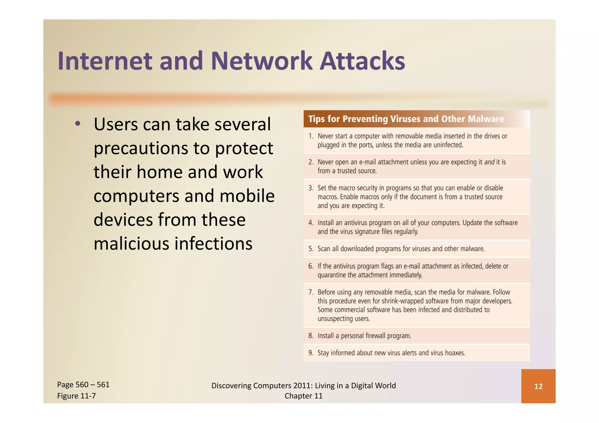 Internet and Network Attacks
Internet and Network Attacks

    • Users can take several 
      precautions to protect 
      their home and work 
      computers and mobile 
      devices from these 
      malicious infections




Page 560 – 561      Discovering Computers 2011: Living in a Digital World    12
Figure 11‐7                            Chapter 11
 