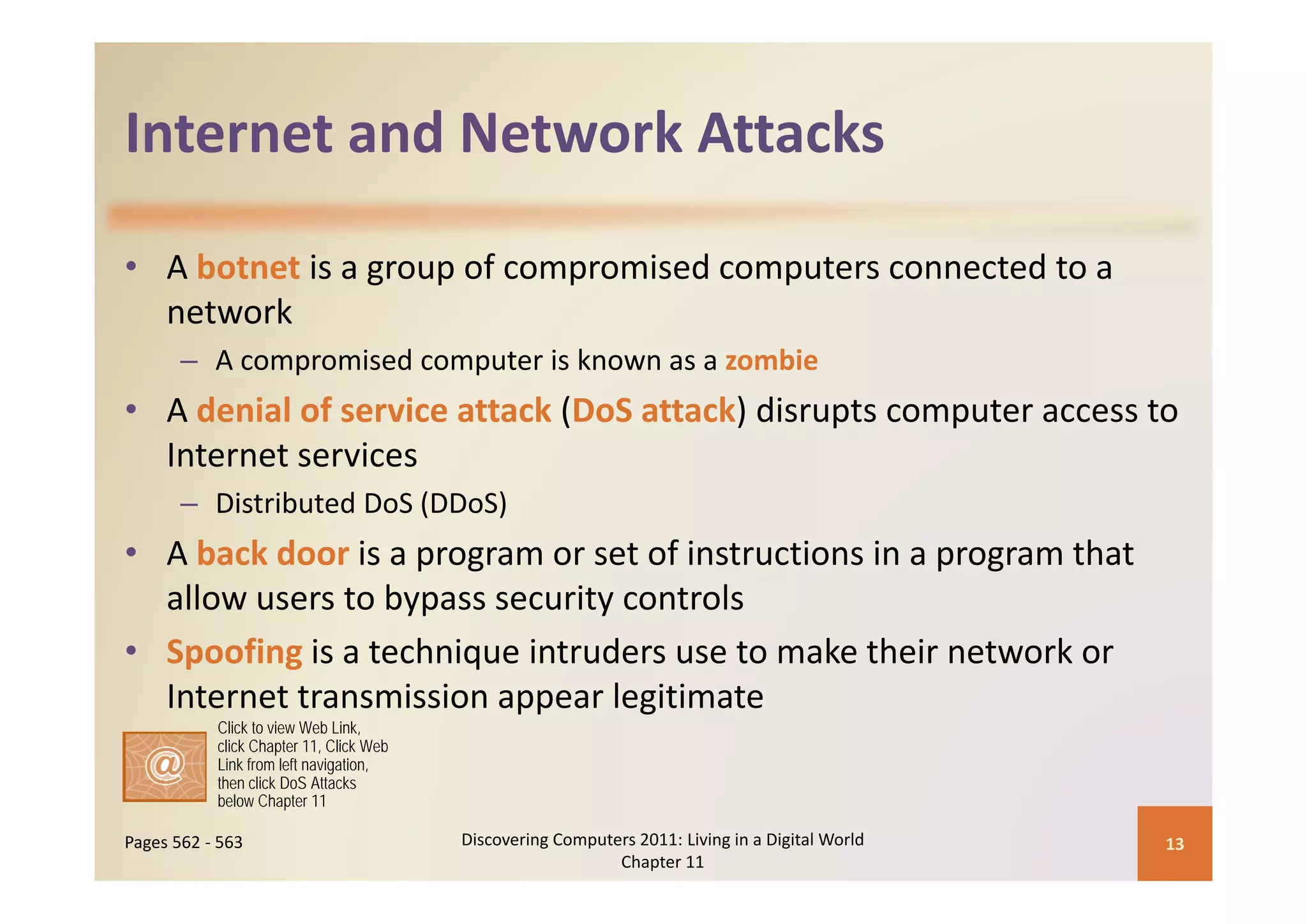 Internet and Network Attacks
Internet and Network Attacks

• A botnet is a group of compromised computers connected to a 
  network
       – A compromised computer is known as a zombie
         A compromised computer is known as a zombie
• A denial of service attack (DoS attack) disrupts computer access to 
  Internet services
  Internet services
       – Distributed DoS (DDoS)
• A back door is a program or set of instructions in a program that 
                   p g                                 p g
  allow users to bypass security controls
• Spoofing is a technique intruders use to make their network or 
  Internet transmission appear legitimate
           Click to view Web Link,
           click Chapter 11, Click Web
           Link from left navigation,
           then click DoS Attacks
           below Chapter 11

Pages 562 ‐ 563                          Discovering Computers 2011: Living in a Digital World    13
                                                            Chapter 11
 