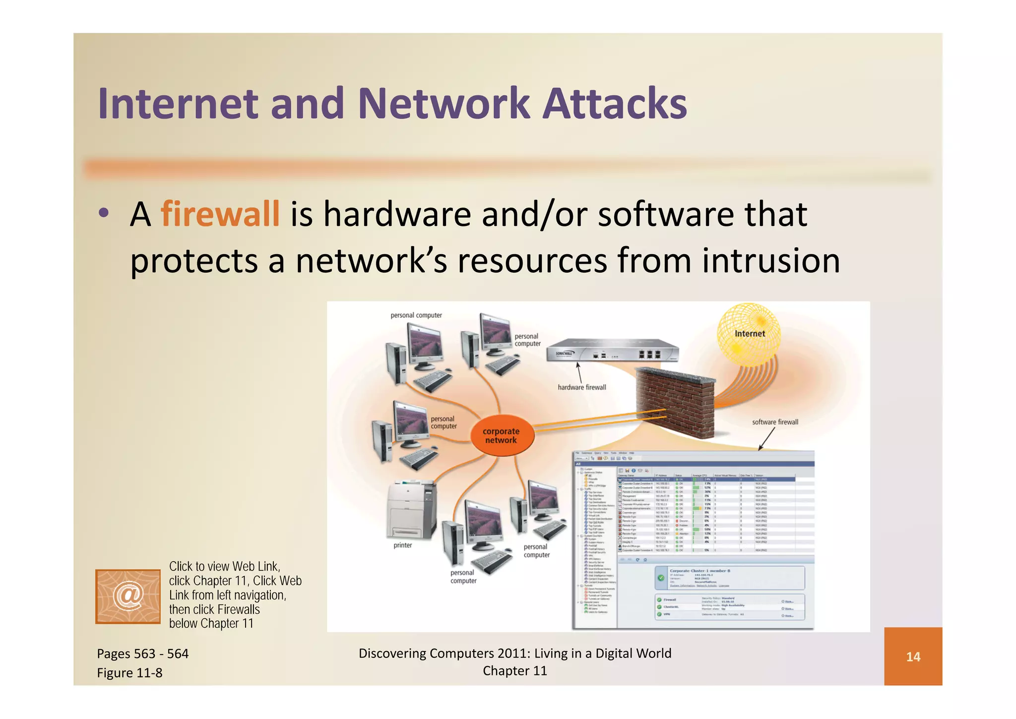 Internet and Network Attacks
Internet and Network Attacks

• A firewall is hardware and/or software that 
  p
  protects a network’s resources from intrusion




           Click to view Web Link,
           click Chapter 11, Click Web
           Link from left navigation,
           then click Firewalls
           below Chapter 11

Pages 563 ‐ 564                          Discovering Computers 2011: Living in a Digital World    14
Figure 11‐8                                                 Chapter 11
 