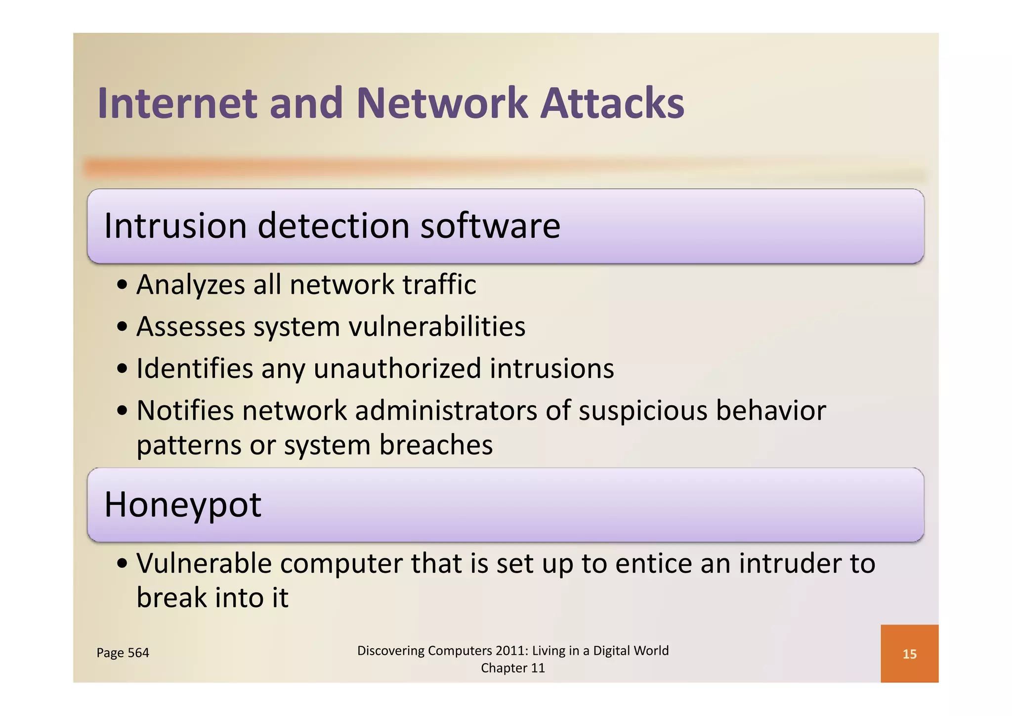 Internet and Network Attacks
Internet and Network Attacks

 Intrusion detection software
  •A l
    Analyzes all network traffic
               ll t    k t ffi
  • Assesses system vulnerabilities
  • Identifies any unauthorized intrusions
     d ifi              h i di        i
  • Notifies network administrators of suspicious behavior 
      tt           t   b     h
    patterns or system breaches
 Honeypot
     yp
  • Vulnerable computer that is set up to entice an intruder to 
    break into it
    break into it
Page 564             Discovering Computers 2011: Living in a Digital World    15
                                        Chapter 11
 