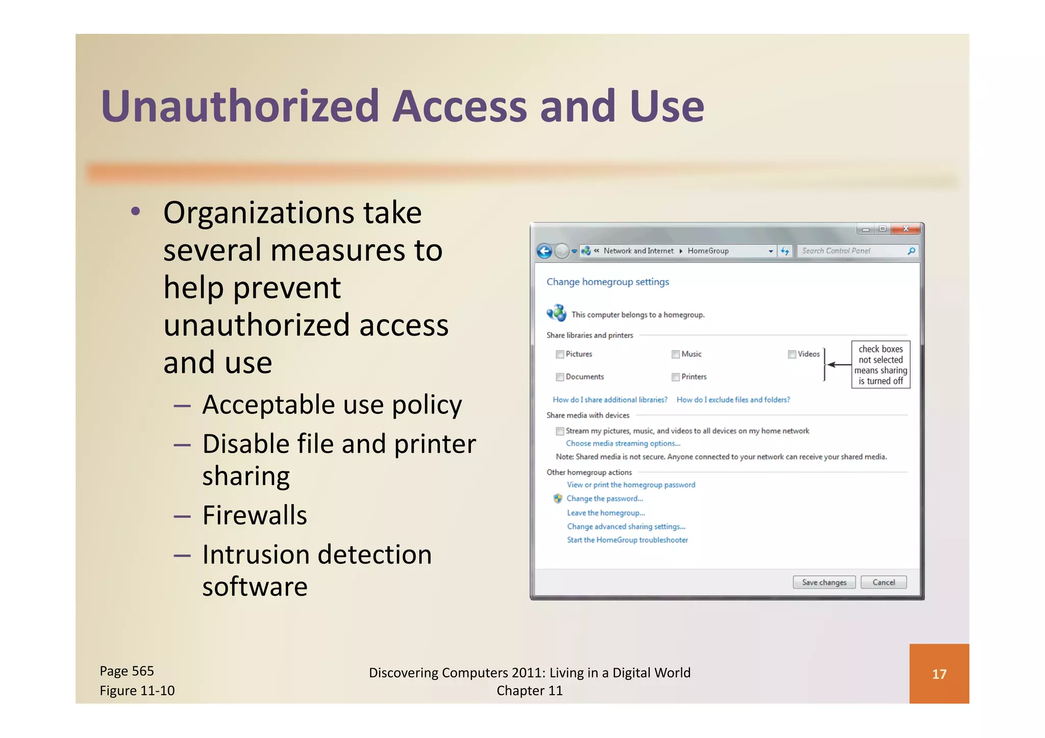 Unauthorized Access and Use
Unauthorized Access and Use

    • O
      Organizations take 
            i i       k
      several measures to 
      help prevent 
      help prevent
      unauthorized access 
      and use
      and use
           – Acceptable use policy
           – Disable file and printer
             Disable file and printer 
             sharing
           – Firewalls
           – Intrusion detection 
             software

Page 565                    Discovering Computers 2011: Living in a Digital World    17
Figure 11‐10                                   Chapter 11
 