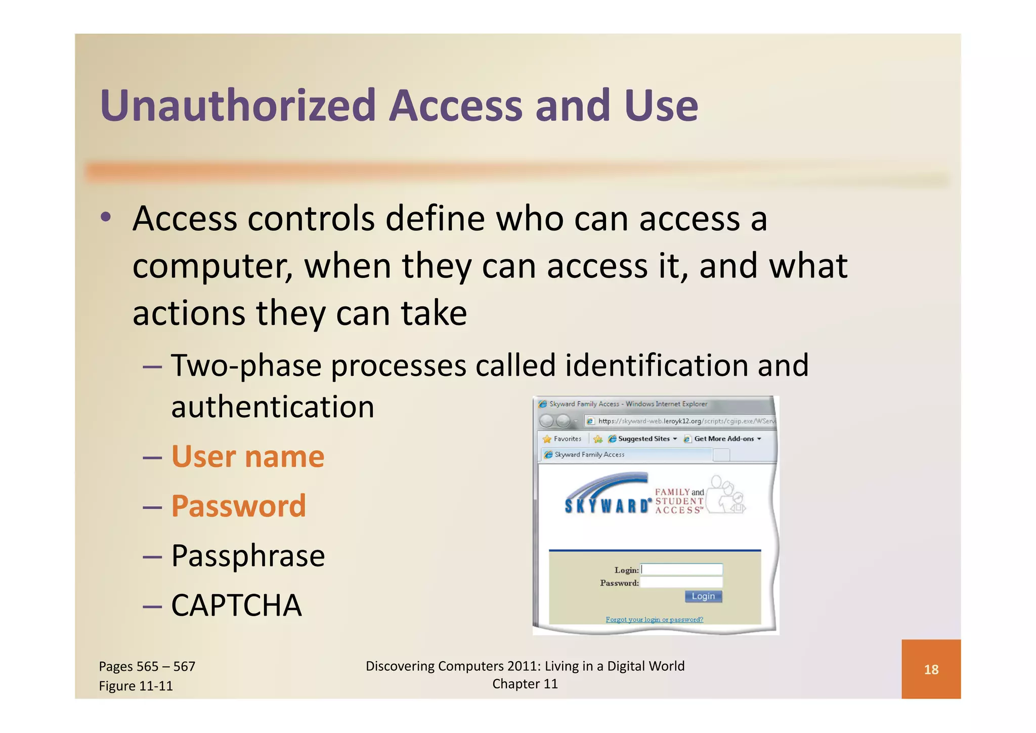 Unauthorized Access and Use
Unauthorized Access and Use

• Access controls define who can access a 
       p              y
  computer, when they can access it, and what 
  actions they can take
      – Two‐phase processes called identification and
        Two‐phase processes called identification and 
        authentication
      –UUser name
      – Password
      – Passphrase
      – CAPTCHA
Pages 565 – 567      Discovering Computers 2011: Living in a Digital World    18
Figure 11‐11                            Chapter 11
 
