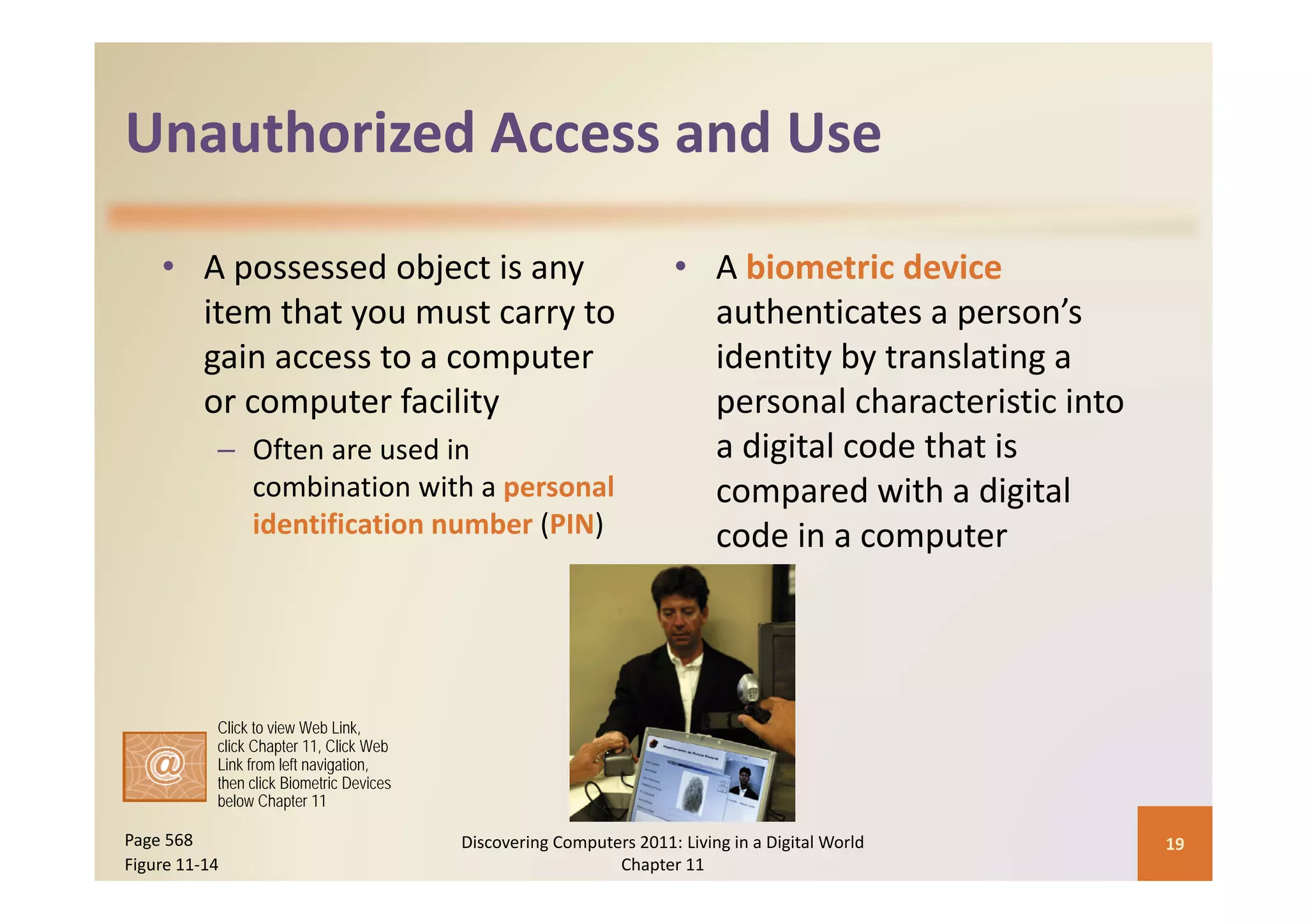 Unauthorized Access and Use
Unauthorized Access and Use

    • A possessed object is any                                       • A biometric device
      item that you must carry to                                       authenticates a person’s 
      gain access to a computer 
      gain access to a computer                                         identity by translating a 
                                                                        identity by translating a
      or computer facility                                              personal characteristic into 
           – Often are used in                                              g
                                                                        a digital code that is 
             combination with a personal                                compared with a digital 
             identification number (PIN)                                code in a computer




           Click to view Web Link,
           click Chapter 11, Click Web
           Link from left navigation,
           then click Biometric Devices
           below Chapter 11

Page 568                                  Discovering Computers 2011: Living in a Digital World         19
Figure 11‐14                                                 Chapter 11
 