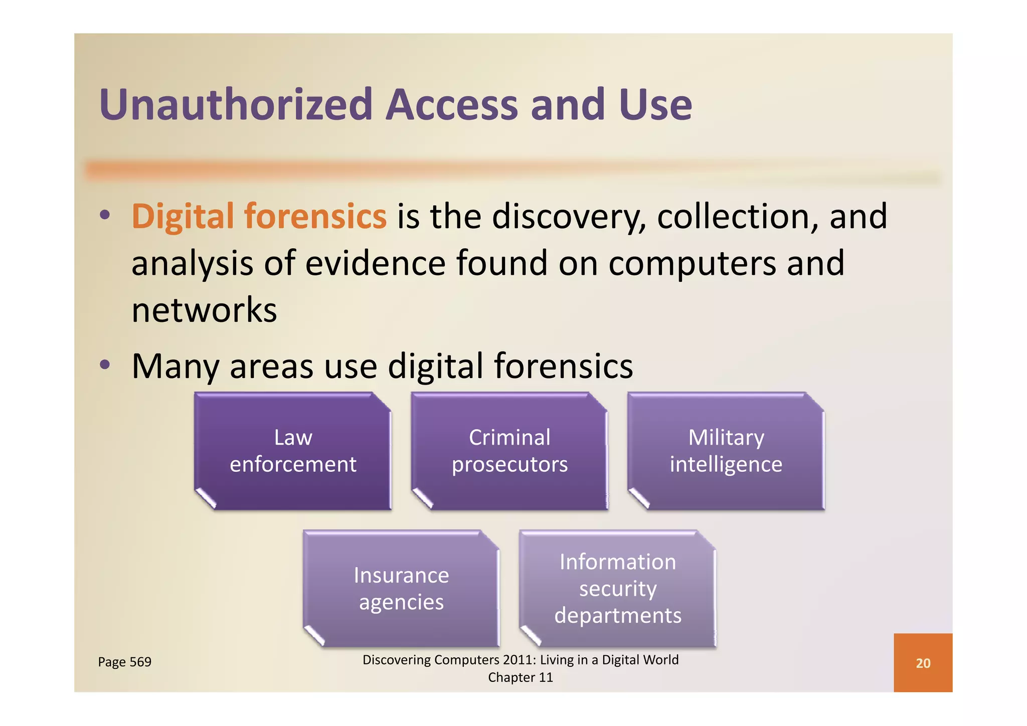 Unauthorized Access and Use
Unauthorized Access and Use

• Digital forensics is the discovery, collection, and 
      y                                p
  analysis of evidence found on computers and 
  networks
• Many areas use digital forensics
  Many areas use digital forensics
               Law                        Criminal                            Military 
                                                                                     y
           enforcement                  prosecutors                         intelligence



                                                         Information 
                     Insurance 
                                                           security 
                       g
                      agencies
                                                         departments
                                                         d    t      t
Page 569                 Discovering Computers 2011: Living in a Digital World             20
                                            Chapter 11
 