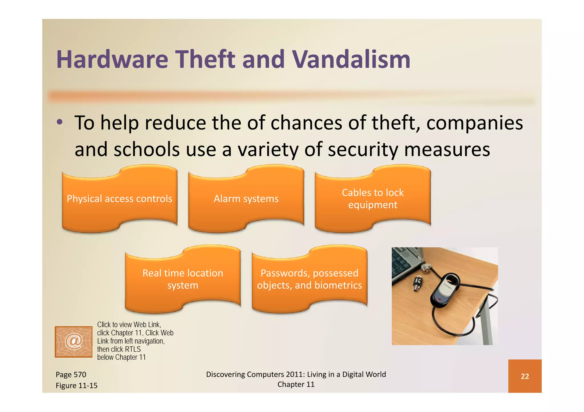 Hardware Theft and Vandalism
Hardware Theft and Vandalism

• To help reduce the of chances of theft, companies 
                          y           y
  and schools use a variety of security measures
                                                                                 Cables to lock 
   Physical access controls                Alarm systems
                                                                                  equipment




                          Real time location             Passwords, possessed 
                                system                  objects, and biometrics


           Click to view Web Link,
           click Chapter 11, Click Web
           Link from left navigation,
           then click RTLS
           below Chapter 11

Page 570                                 Discovering Computers 2011: Living in a Digital World     22
Figure 11‐15                                                Chapter 11
 