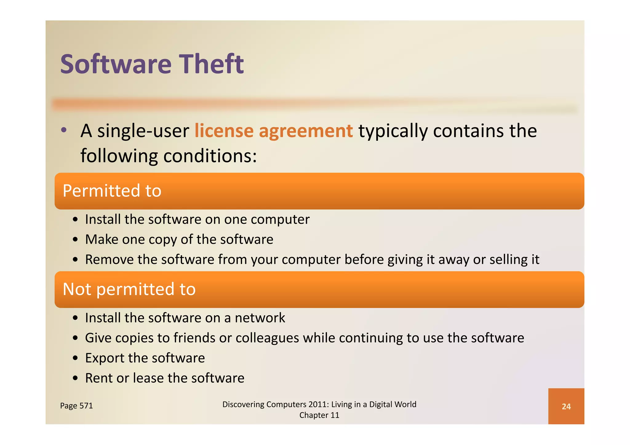 Software Theft
Software Theft

• A single‐user license agreement typically contains the 
  following conditions:
Permitted to
  • Install the software on one computer
    Install the software on one computer
  • Make one copy of the software
  • Remove the software from your computer before giving it away or selling it

Not permitted to
  •   Install the software on a network
  •   Give copies to friends or colleagues while continuing to use the software
  •   Export the software
  •   Rent or lease the software
      R        l      h    f
Page 571                    Discovering Computers 2011: Living in a Digital World    24
                                               Chapter 11
 