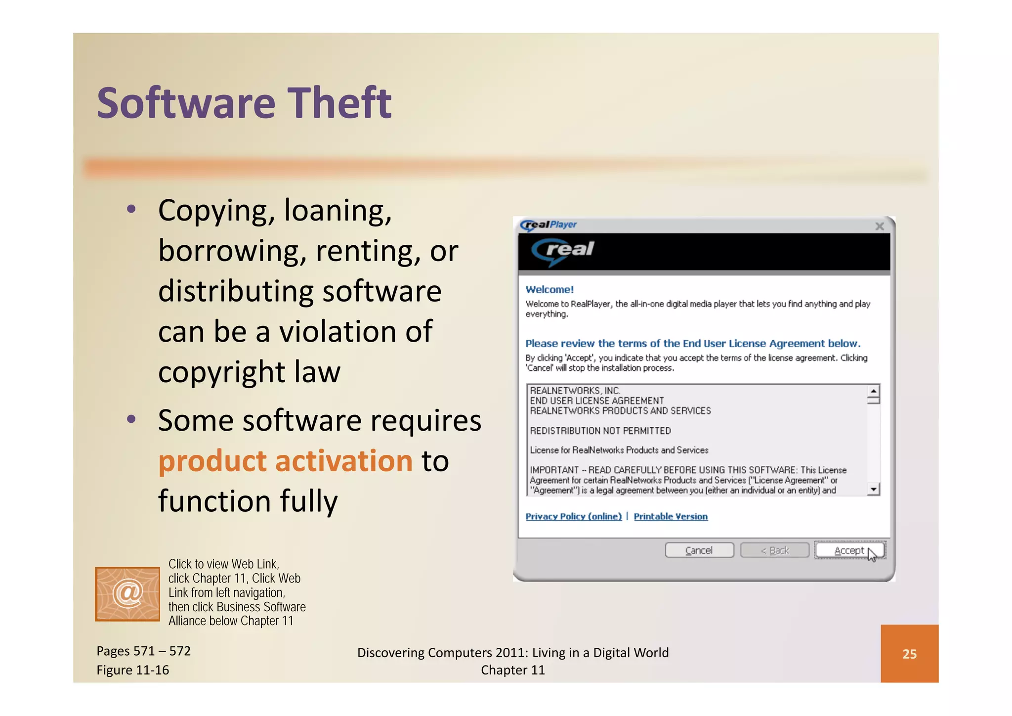 Software Theft
Software Theft

    • Copying, loaning, 
      borrowing, renting, or 
      distributing software 
      can be a violation of 
      copyright law
    • Some software requires 
      product activation to 
      function fully
           Click to view Web Link,
           click Chapter 11, Click Web
           Link from left navigation,
           then click Business Software
           Alliance below Chapter 11

Pages 571 – 572                           Discovering Computers 2011: Living in a Digital World    25
Figure 11‐16                                                 Chapter 11
 