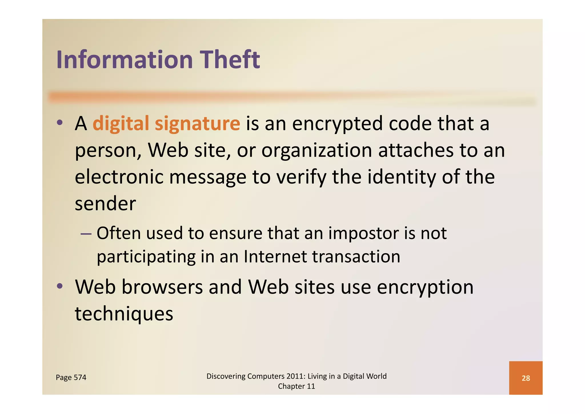 Information Theft
Information Theft

• A digital signature is an encrypted code that a 
  p
  person, Web site, or organization attaches to an 
                          g
  electronic message to verify the identity of the 
  sender
      – Often used to ensure that an impostor is not 
        participating in an Internet transaction
        participating in an Internet transaction
• Web browsers and Web sites use encryption 
  techniques

Page 574             Discovering Computers 2011: Living in a Digital World    28
                                        Chapter 11
 