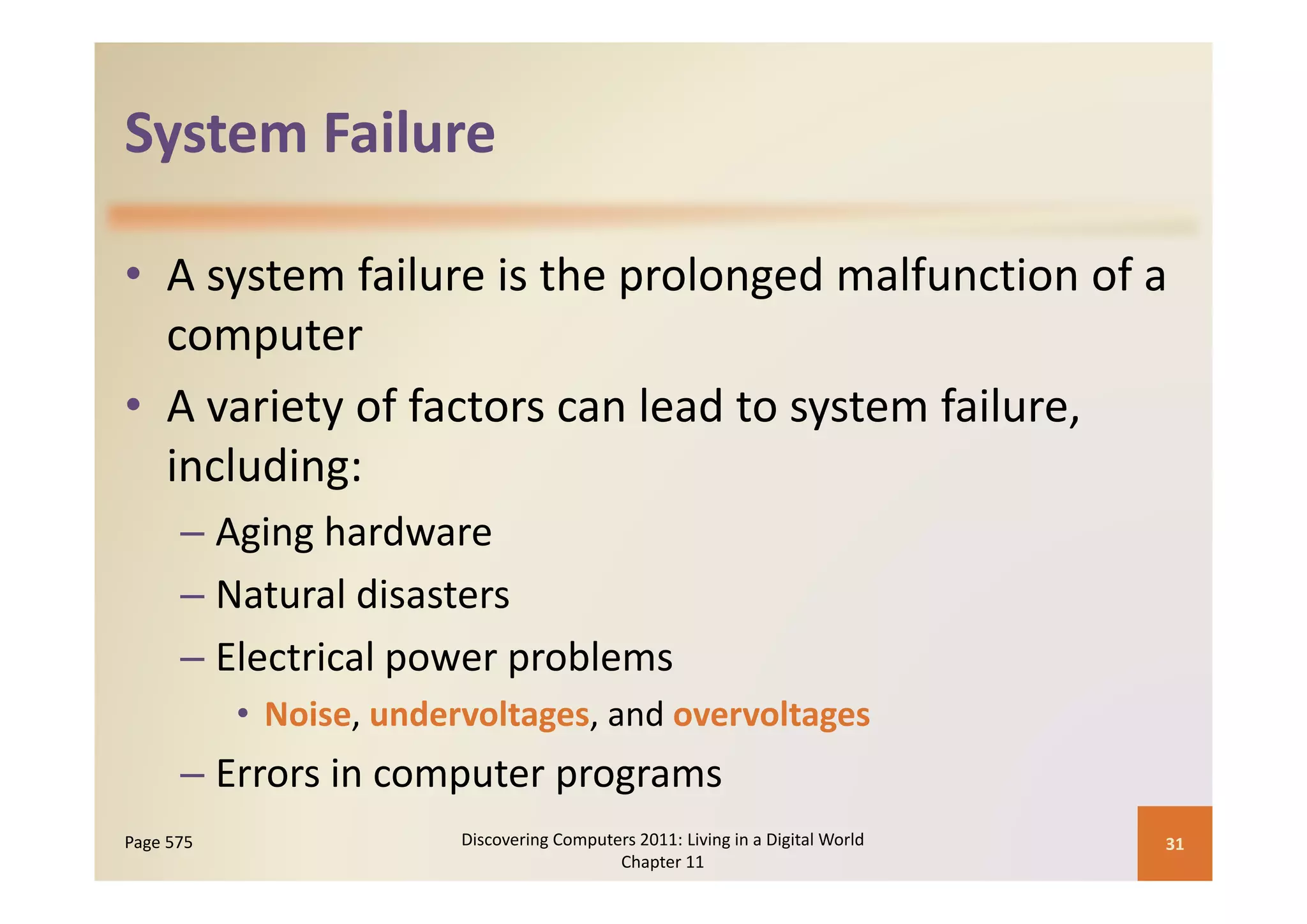 System Failure
System Failure

• A system failure is the prolonged malfunction of a 
       p
  computer
• A variety of factors can lead to system failure, 
  including:
      – Aging hardware
      – Natural disasters
      – Electrical power problems
                   p     p
           • Noise, undervoltages, and overvoltages
      – Errors in computer programs
        Errors in computer programs
Page 575                 Discovering Computers 2011: Living in a Digital World    31
                                            Chapter 11
 
