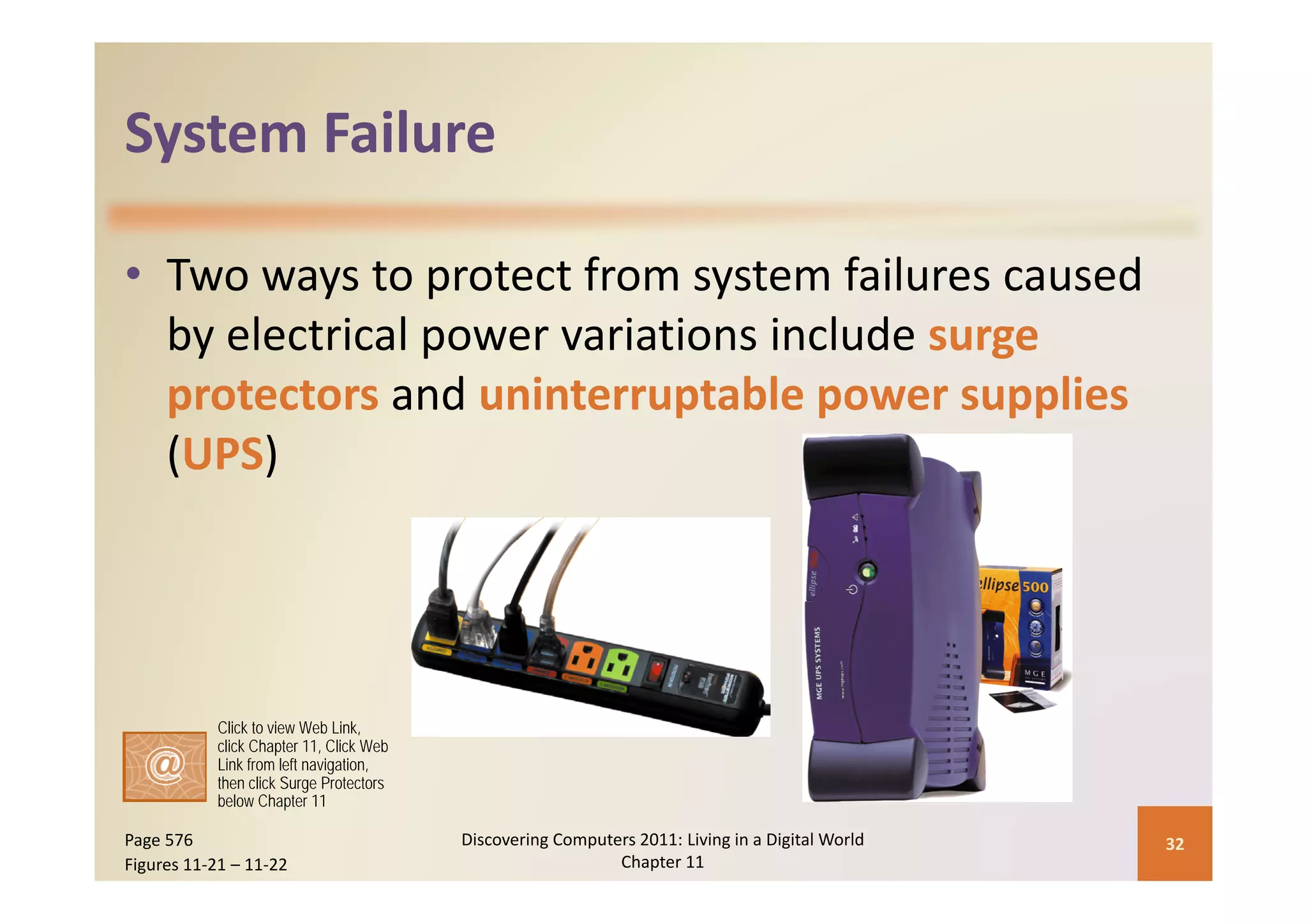 System Failure
System Failure

• Two ways to protect from system failures caused 
   y            p                           g
  by electrical power variations include surge 
  protectors and uninterruptable power supplies
  (UPS)




           Click to view Web Link,
           click Chapter 11, Click Web
           Link from left navigation,
           then click Surge Protectors
           below Chapter 11

Page 576                                 Discovering Computers 2011: Living in a Digital World    32
Figures 11‐21 – 11‐22                                       Chapter 11
 