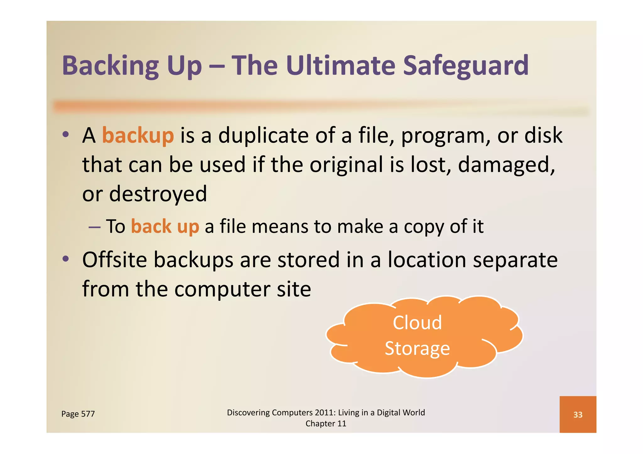 Backing Up  The Ultimate Safeguard
Backing Up – The Ultimate Safeguard

• A backup is a duplicate of a file, program, or disk 
                             g                  g
  that can be used if the original is lost, damaged, 
  or destroyed
      – To back up a file means to make a copy of it
        To back up a file means to make a copy of it
• Offsite backups are stored in a location separate 
  from the computer site
                                                                 Cloud 
                                                                Storage

Page 577              Discovering Computers 2011: Living in a Digital World    33
                                         Chapter 11
 