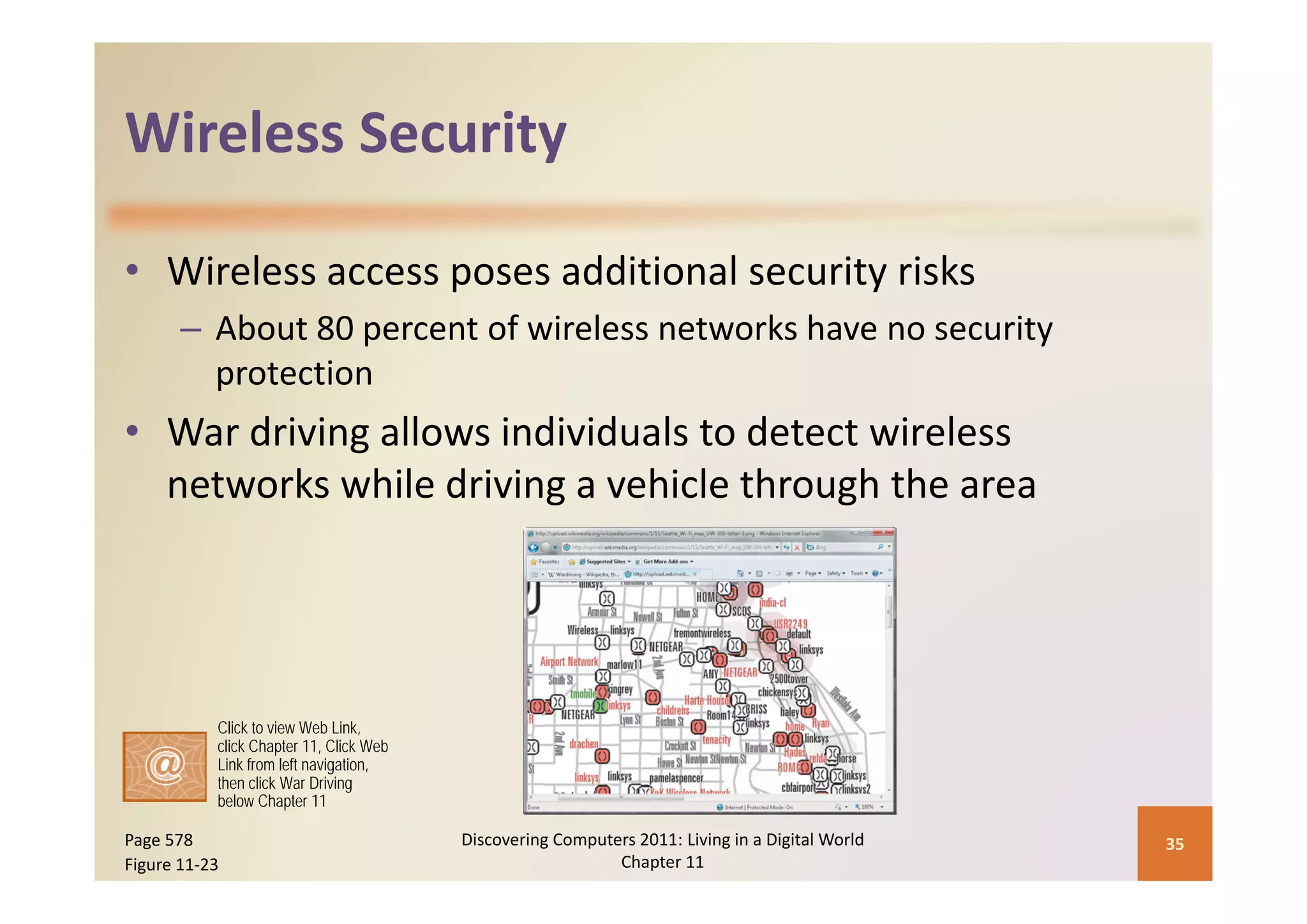 Wireless Security
Wireless Security

• Wireless access poses additional security risks
       – About 80 percent of wireless networks have no security 
         protection
• War driving allows individuals to detect wireless 
  networks while driving a vehicle through the area




           Click to view Web Link,
           click Chapter 11, Click Web
           Link from left navigation,
           then click War Driving
           below Chapter 11

Page 578                                 Discovering Computers 2011: Living in a Digital World    35
Figure 11‐23                                                Chapter 11
 