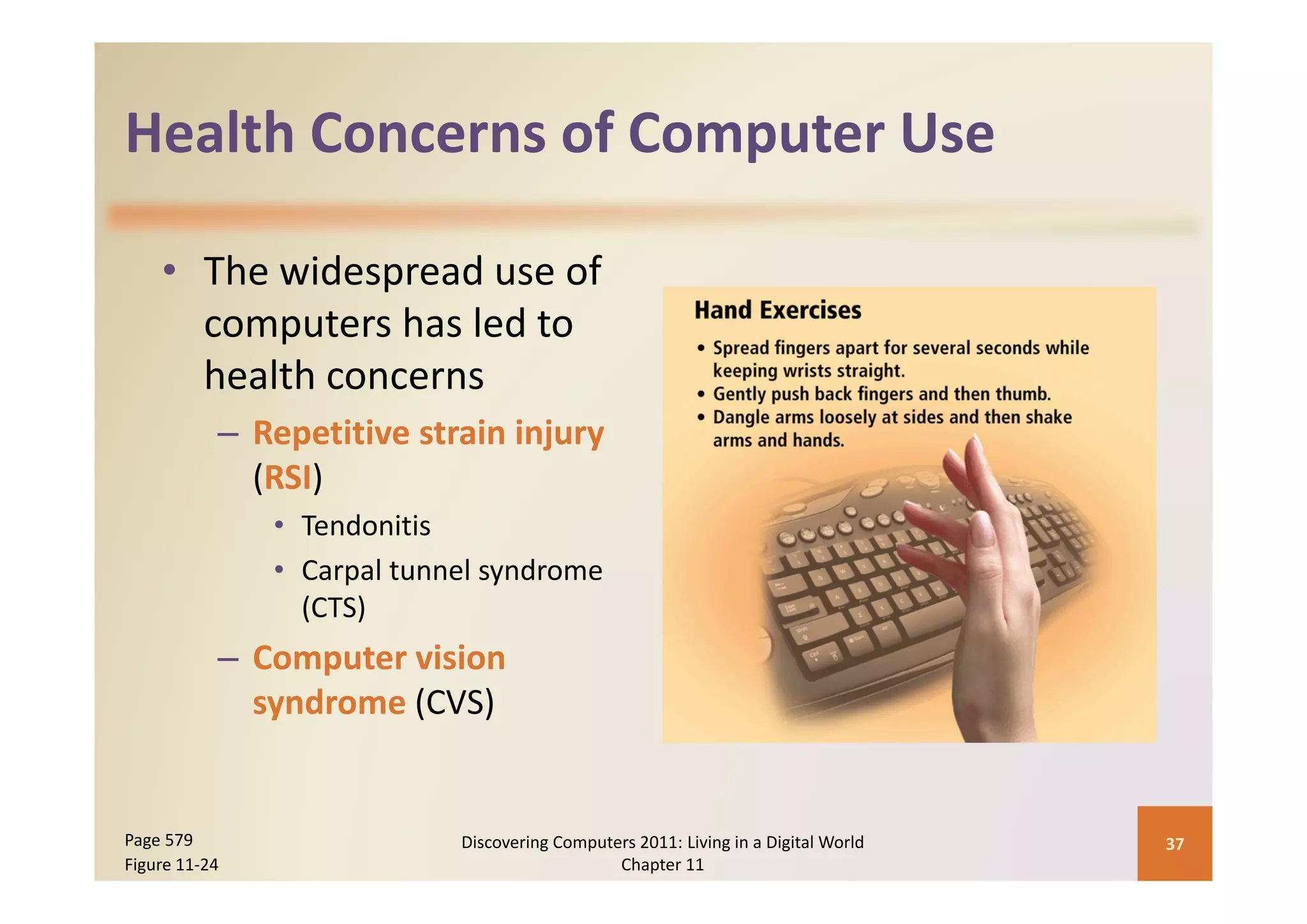 Health Concerns of Computer Use
Health Concerns of Computer Use

    • The widespread use of 
      computers has led to 
      health concerns
           – Repetitive strain injury 
             (RSI)
               • Tendonitis
               • Carpal tunnel syndrome
                 Carpal tunnel syndrome 
                 (CTS)
           – Computer vision 
                 p
             syndrome (CVS)


Page 579                    Discovering Computers 2011: Living in a Digital World    37
Figure 11‐24                                   Chapter 11
 
