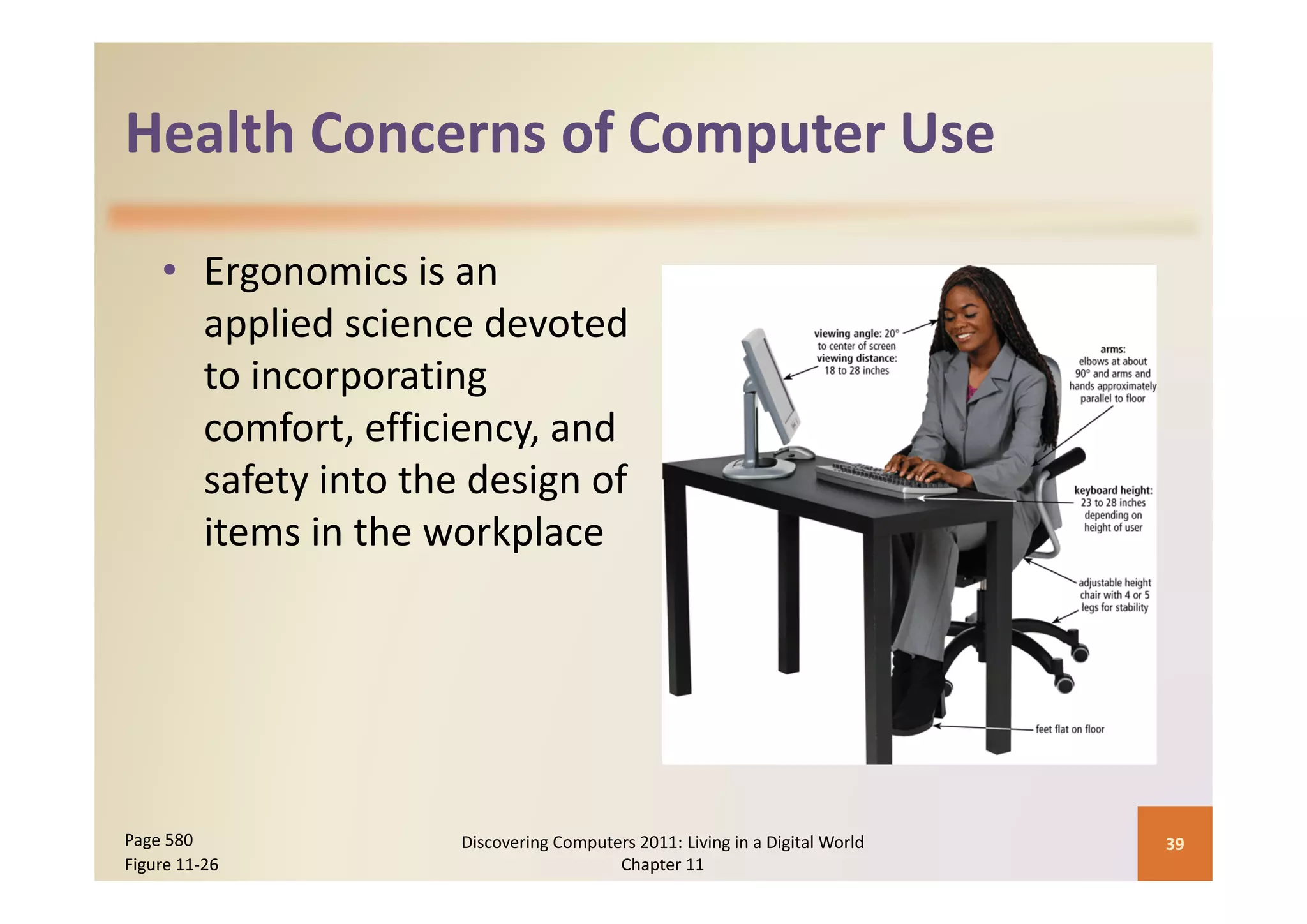 Health Concerns of Computer Use
Health Concerns of Computer Use

    • Ergonomics is an 
      applied science devoted 
      to incorporating 
      comfort, efficiency, and 
      safety into the design of 
      items in the workplace




Page 580             Discovering Computers 2011: Living in a Digital World    39
Figure 11‐26                            Chapter 11
 