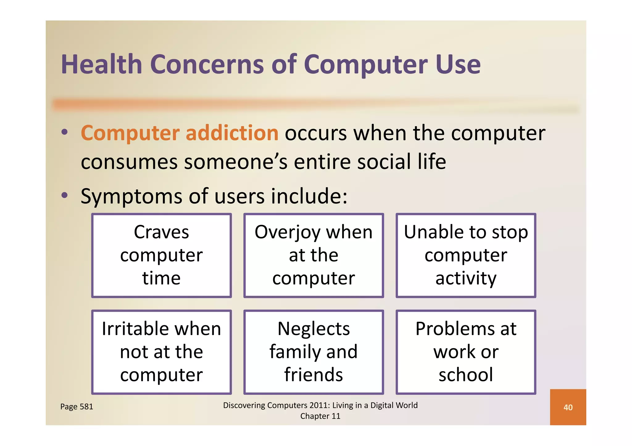 Health Concerns of Computer Use
Health Concerns of Computer Use

• Computer addiction occurs when the computer 
  consumes someone’s entire social life
• Symptoms of users include:
              Craves             Overjoy when                             Unable to stop 
             computer               at the                                  computer 
               time
               ti                 computer
                                         t                                   activity
                                                                               ti it

           Irritable when 
           I it bl h                  Neglects 
                                      N l t                                  Problems at 
                                                                             P bl       t
              not at the             family and                                work or 
              computer                 friends                                 school
Page 581                 Discovering Computers 2011: Living in a Digital World              40
                                            Chapter 11
 