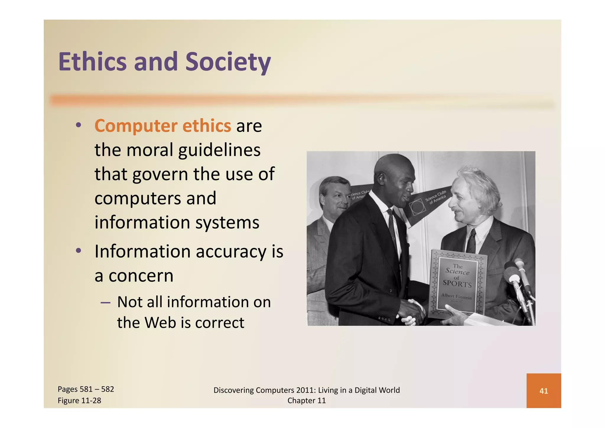 Ethics and Society
Ethics and Society

    • Computer ethics are 
      the moral guidelines 
      that govern the use of 
      computers and 
      information systems
    • Information accuracy is 
      a concern
           – Not all information on 
             the Web is correct


Pages 581 – 582            Discovering Computers 2011: Living in a Digital World    41
Figure 11‐28                                  Chapter 11
 