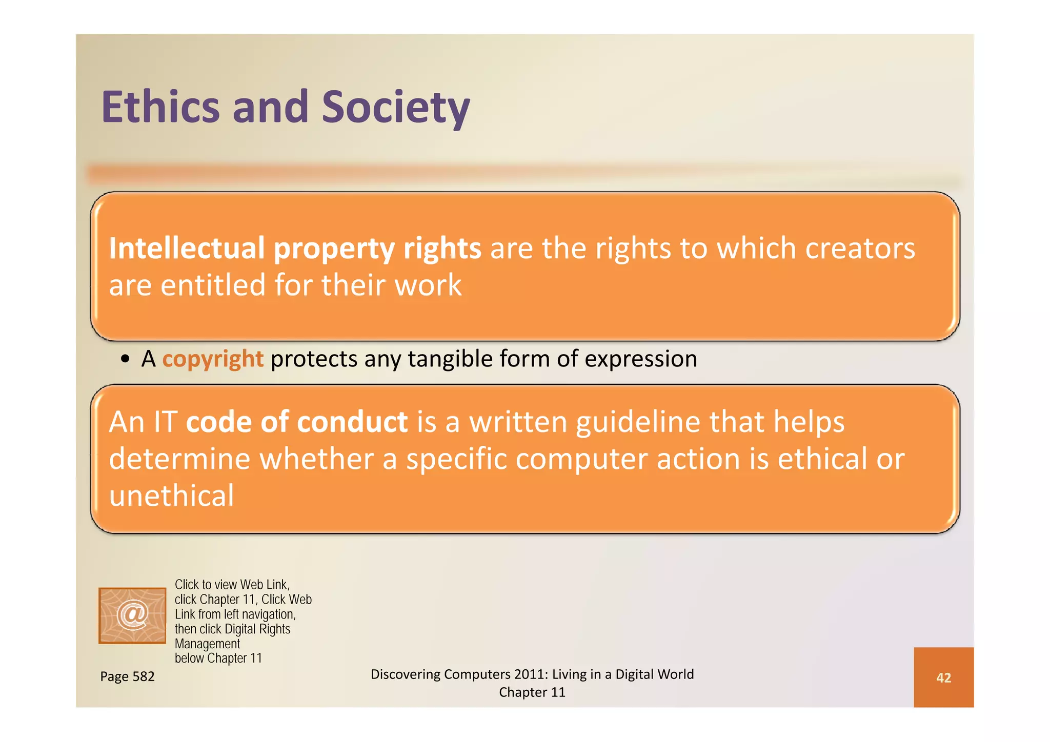 Ethics and Society
Ethics and Society

 Intellectual property rights are the rights to which creators 
 are entitled for their work
 are entitled for their work

  • A copyright protects any tangible form of expression
        py g p             y    g               p

 An IT code of conduct is a written guideline that helps 
 determine whether a specific computer action is ethical or
 determine whether a specific computer action is ethical or 
 unethical

           Click to view Web Link,
           click Chapter 11, Click Web
           Link from left navigation,
           then click Digital Rights
           Management
           below Chapter 11
Page 582                                 Discovering Computers 2011: Living in a Digital World    42
                                                            Chapter 11
 