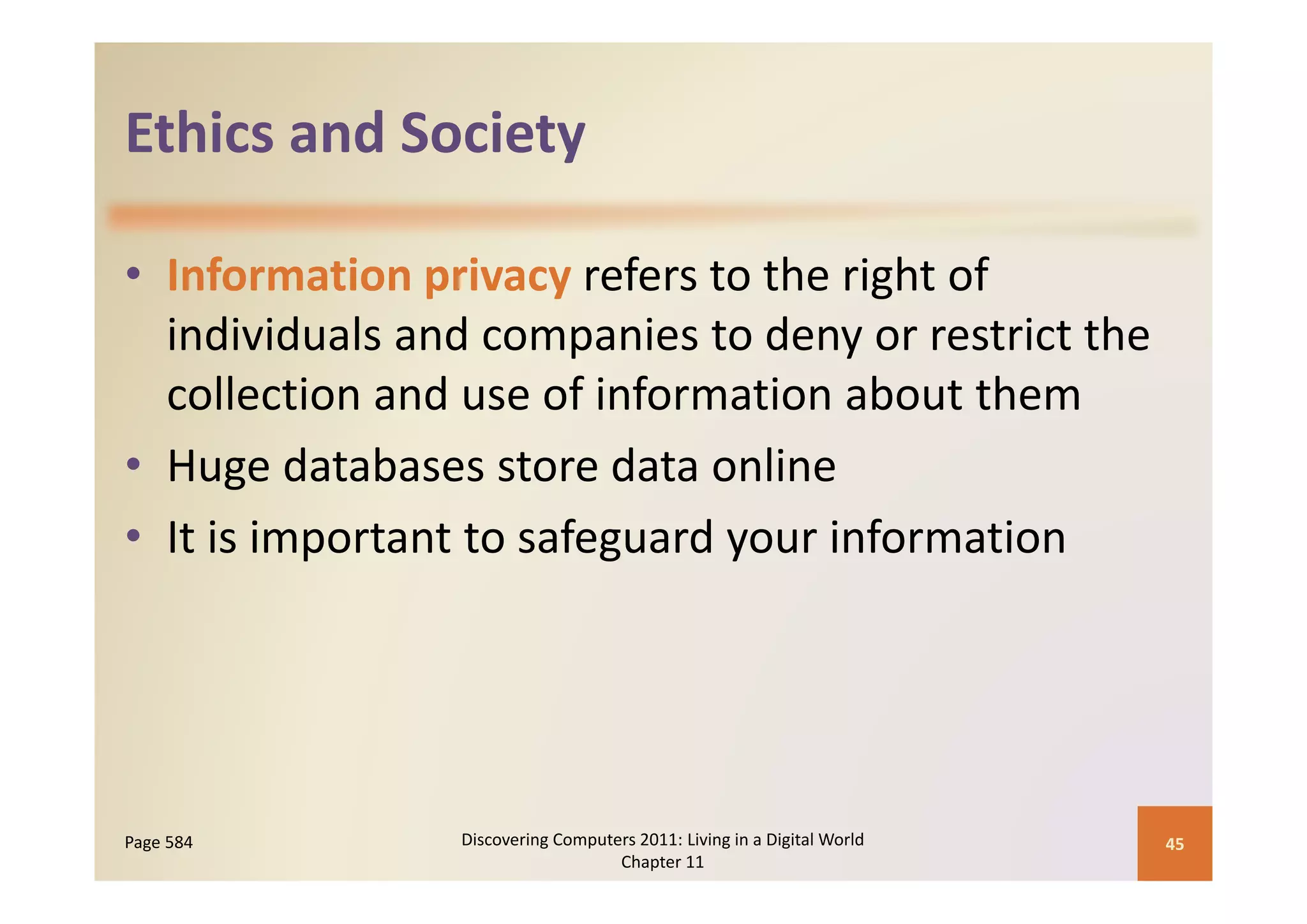 Ethics and Society
Ethics and Society

• Information privacy refers to the right of 
                        p            y
  individuals and companies to deny or restrict the 
  collection and use of information about them
• Huge databases store data online
  Huge databases store data online
• It is important to safeguard your information




Page 584        Discovering Computers 2011: Living in a Digital World    45
                                   Chapter 11
 
