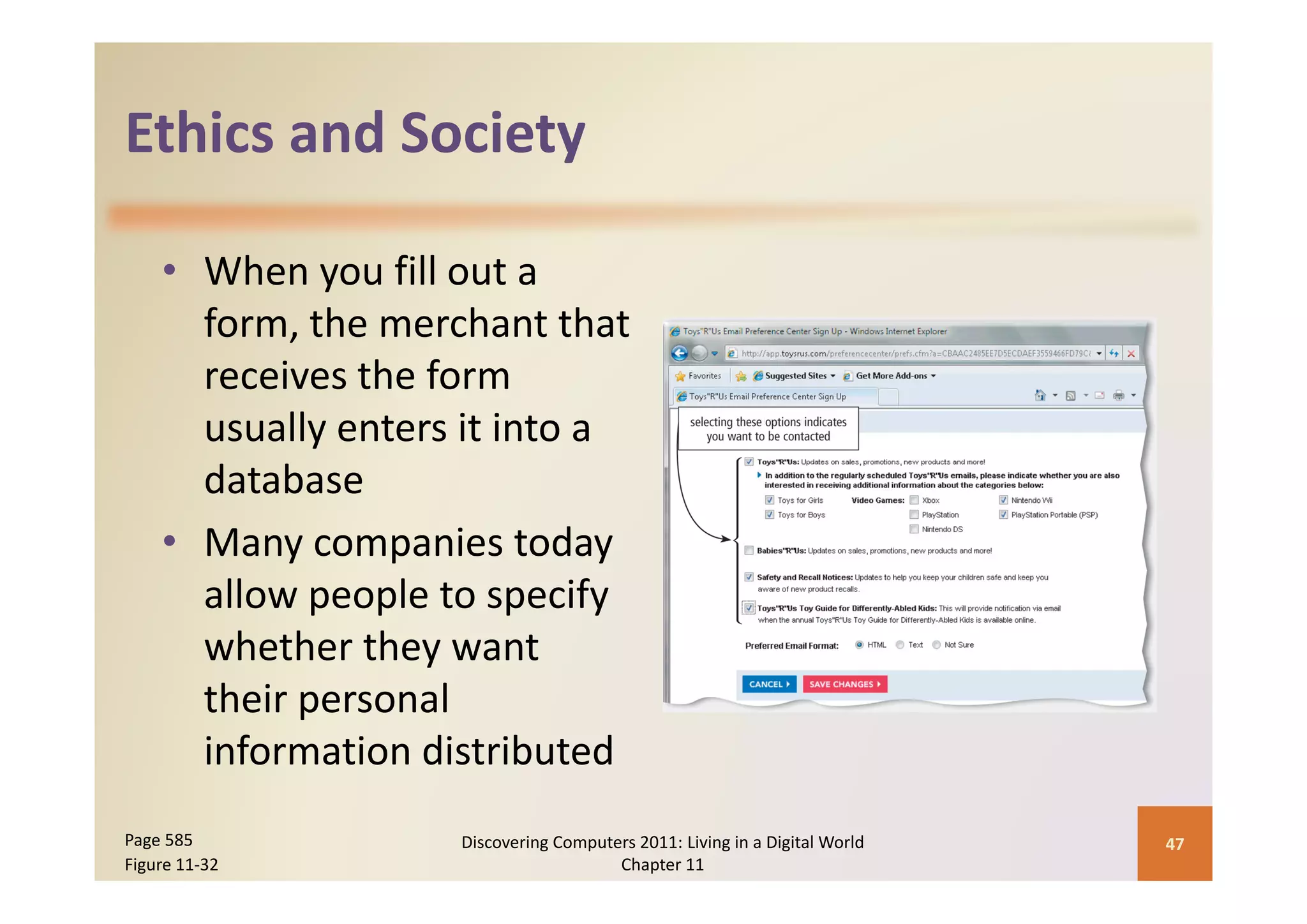Ethics and Society
Ethics and Society

    • When you fill out a 
      form, the merchant that 
      receives the form 
      usually enters it into a 
      database
    • Many companies today 
      allow people to specify 
      whether they want 
      their personal 
      information distributed
Page 585            Discovering Computers 2011: Living in a Digital World    47
Figure 11‐32                           Chapter 11
 