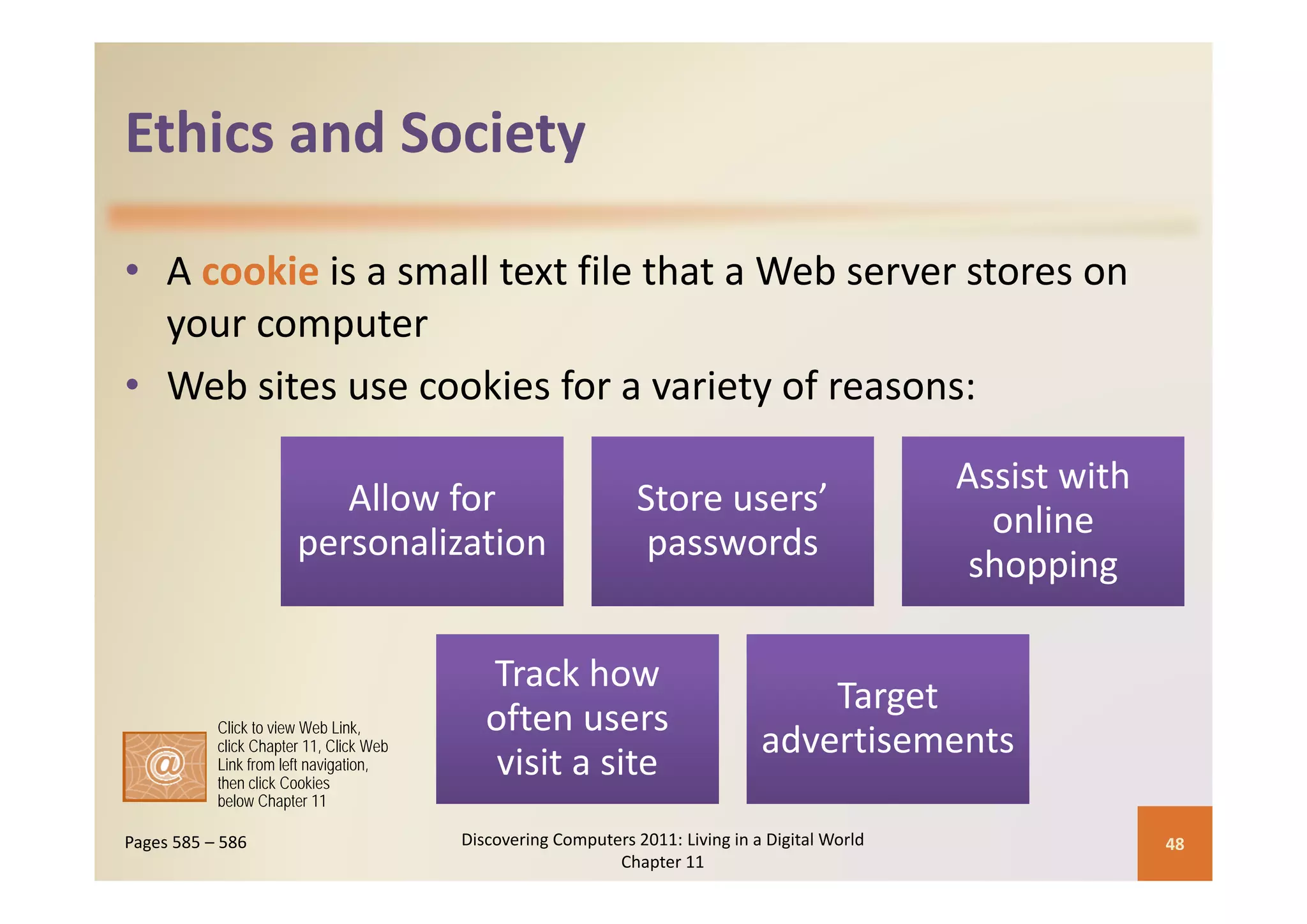 Ethics and Society
Ethics and Society

• A cookie is a small text file that a Web server stores on 
  your computer
• Web sites use cookies for a variety of reasons:

                                                                                                  Assist with 
                                                                                                            h
                          Allow for                             Store users’ 
                                                                                                    online 
                       personalization                           passwords
                                                                                                   shopping

                                            Track how 
                                            Track how
                                                                                    Target 
           Click to view Web Link,          often users 
           click Chapter 11, Click Web                                          advertisements
           Link from left navigation,
           then click Cookies
                                             visit a site
           below Chapter 11

Pages 585 – 586                          Discovering Computers 2011: Living in a Digital World                   48
                                                            Chapter 11
 