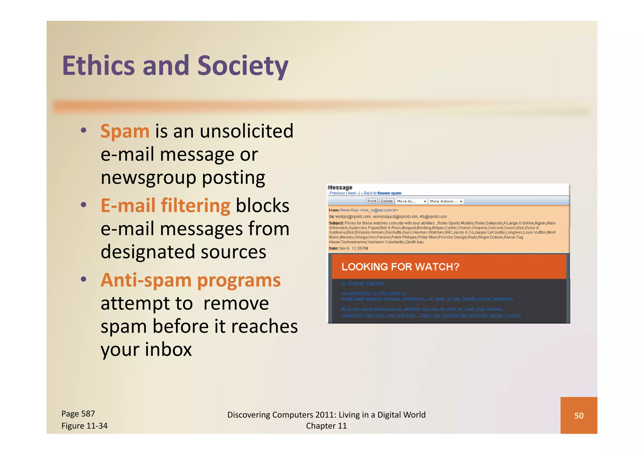 Ethics and Society
Ethics and Society

    • S
      Spam iis an unsolicited 
                        li i d
      e‐mail message or 
      newsgroup posting
      newsgroup posting
    • E‐mail filtering blocks
      e‐mail messages from 
      e mail messages from
      designated sources
    • Anti spam programs
      Anti‐spam programs
      attempt to  remove 
      spam before it reaches 
      spam before it reaches
      your inbox

Page 587             Discovering Computers 2011: Living in a Digital World    50
Figure 11‐34                            Chapter 11
 