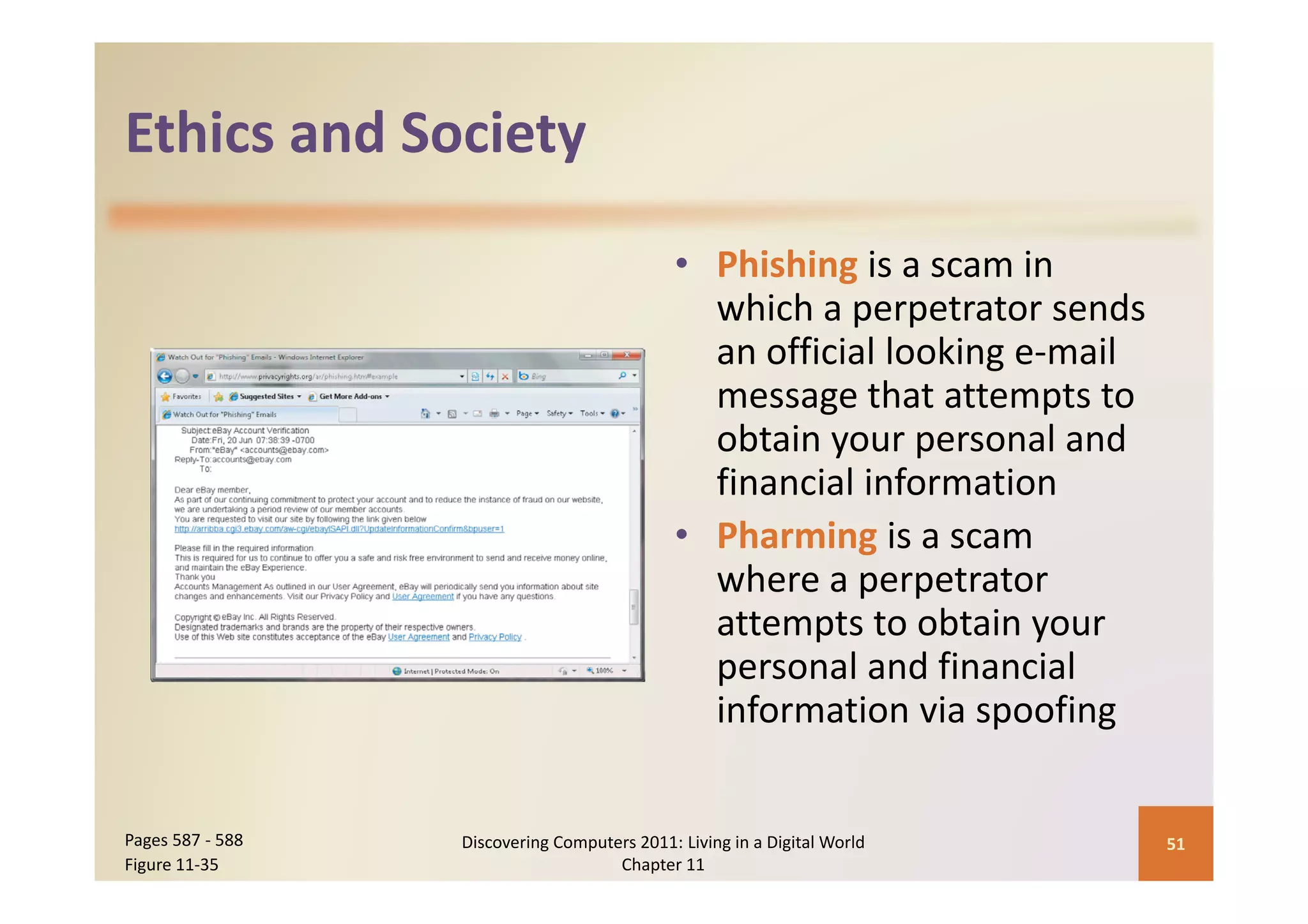 Ethics and Society
Ethics and Society

                                              • Phi hi i
                                                Phishing is a scam in 
                                                                    i
                                                which a perpetrator sends 
                                                an official looking e mail 
                                                an official looking e‐mail
                                                message that attempts to 
                                                obtain your personal and 
                                                financial information
                                              • Pharming is a scam 
                                                where a perpetrator 
                                                  h
                                                attempts to obtain your 
                                                personal and financial 
                                                personal and financial
                                                information via spoofing


Pages 587 ‐ 588   Discovering Computers 2011: Living in a Digital World       51
Figure 11‐35                         Chapter 11
 