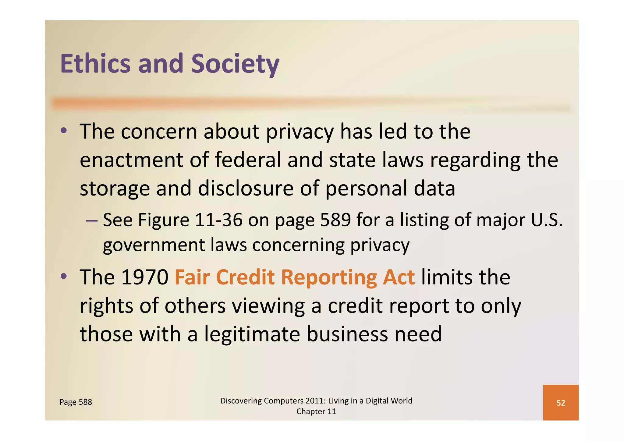 Ethics and Society
Ethics and Society

• The concern about privacy has led to the 
                                        g     g
  enactment of federal and state laws regarding the 
  storage and disclosure of personal data
      – See Figure 11‐36 on page 589 for a listing of major U S
        See Figure 11‐36 on page 589 for a listing of major U.S. 
        government laws concerning privacy
• Th 1970 F i C di R
  The 1970 Fair Credit Reporting Act li i h
                               i A limits the 
  rights of others viewing a credit report to only 
  those with a legitimate business need

Page 588              Discovering Computers 2011: Living in a Digital World    52
                                         Chapter 11
 