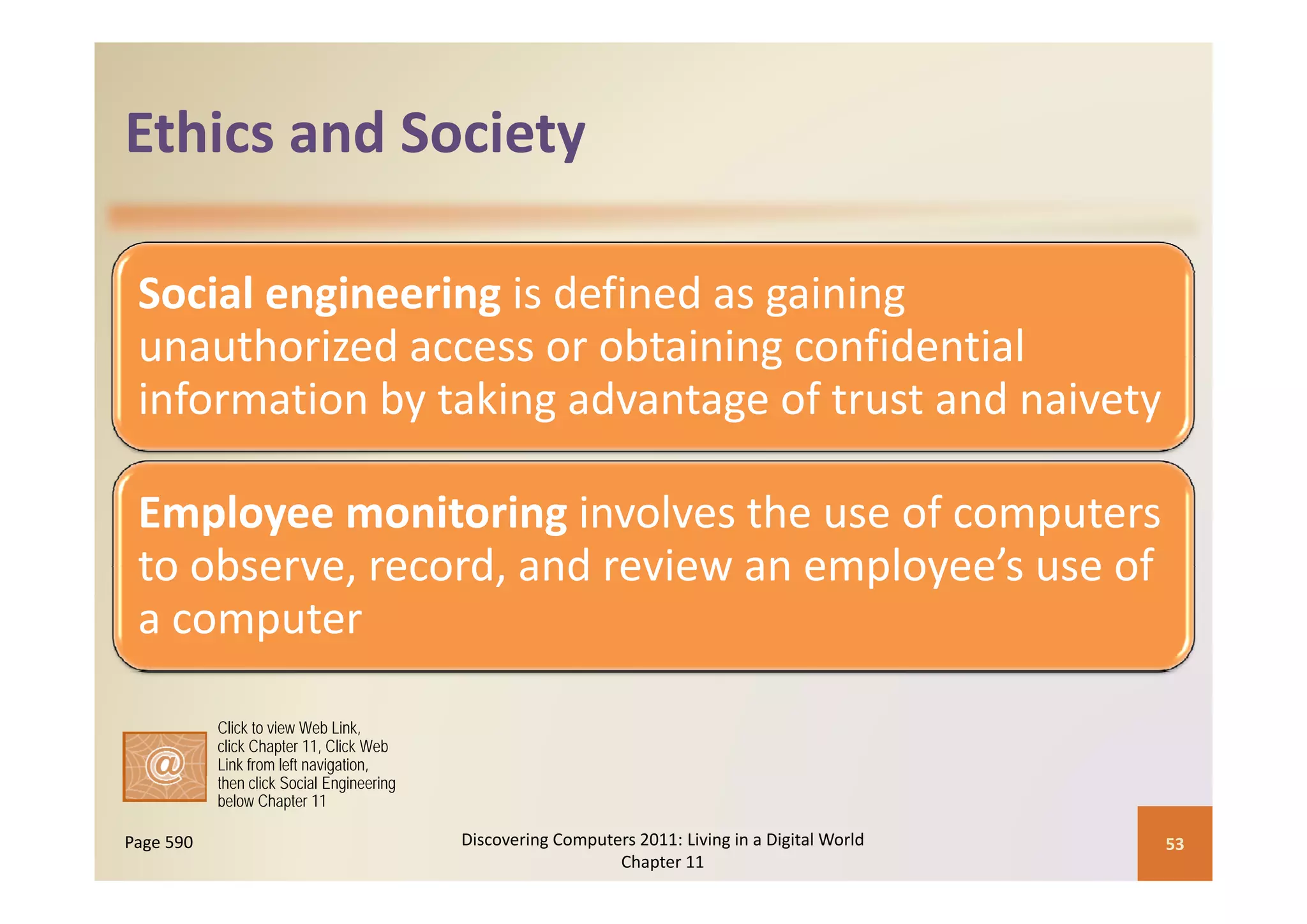 Ethics and Society
Ethics and Society

 Social engineering is defined as gaining 
 unauthorized access or obtaining confidential  
 unauthorized access or obtaining confidential
 information by taking advantage of trust and naivety

 Employee monitoring involves the use of computers 
 to observe record and review an employee’s use of
 to observe, record, and review an employee s use of 
 a computer

           Click to view Web Link,
           click Chapter 11, Click Web
           Link from left navigation,
           then click Social Engineering
           below Chapter 11

Page 590                                   Discovering Computers 2011: Living in a Digital World    53
                                                              Chapter 11
 