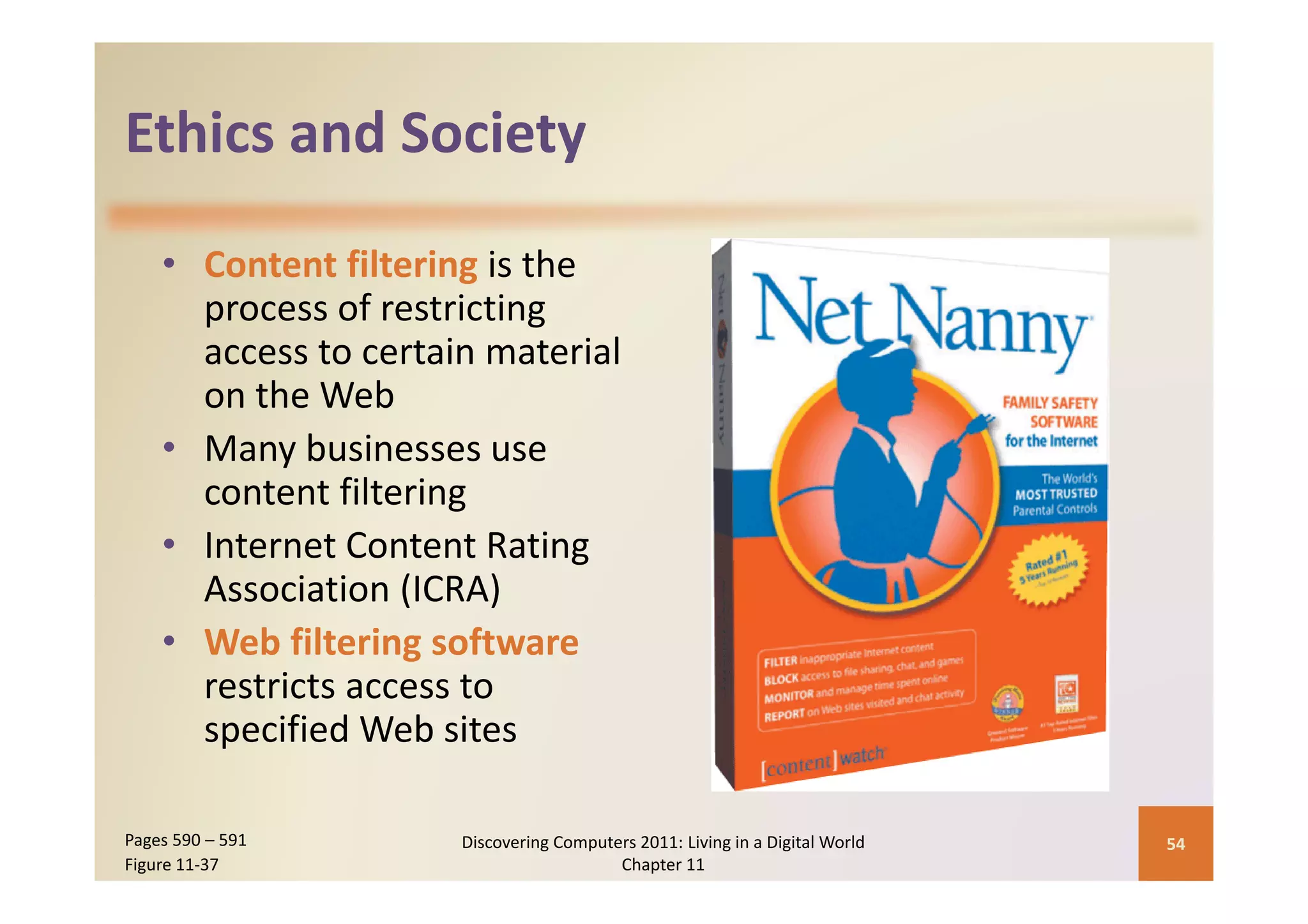 Ethics and Society
Ethics and Society

    • C
      Content filtering i h
                fil i is the 
      process of restricting 
      access to certain material 
      access to certain material
      on the Web
    • Many businesses use 
           y
      content filtering
    • Internet Content Rating 
      Association (ICRA)
    • Web filtering software
      restricts access to 
      specified Web sites

Pages 590 – 591       Discovering Computers 2011: Living in a Digital World    54
Figure 11‐37                             Chapter 11
 