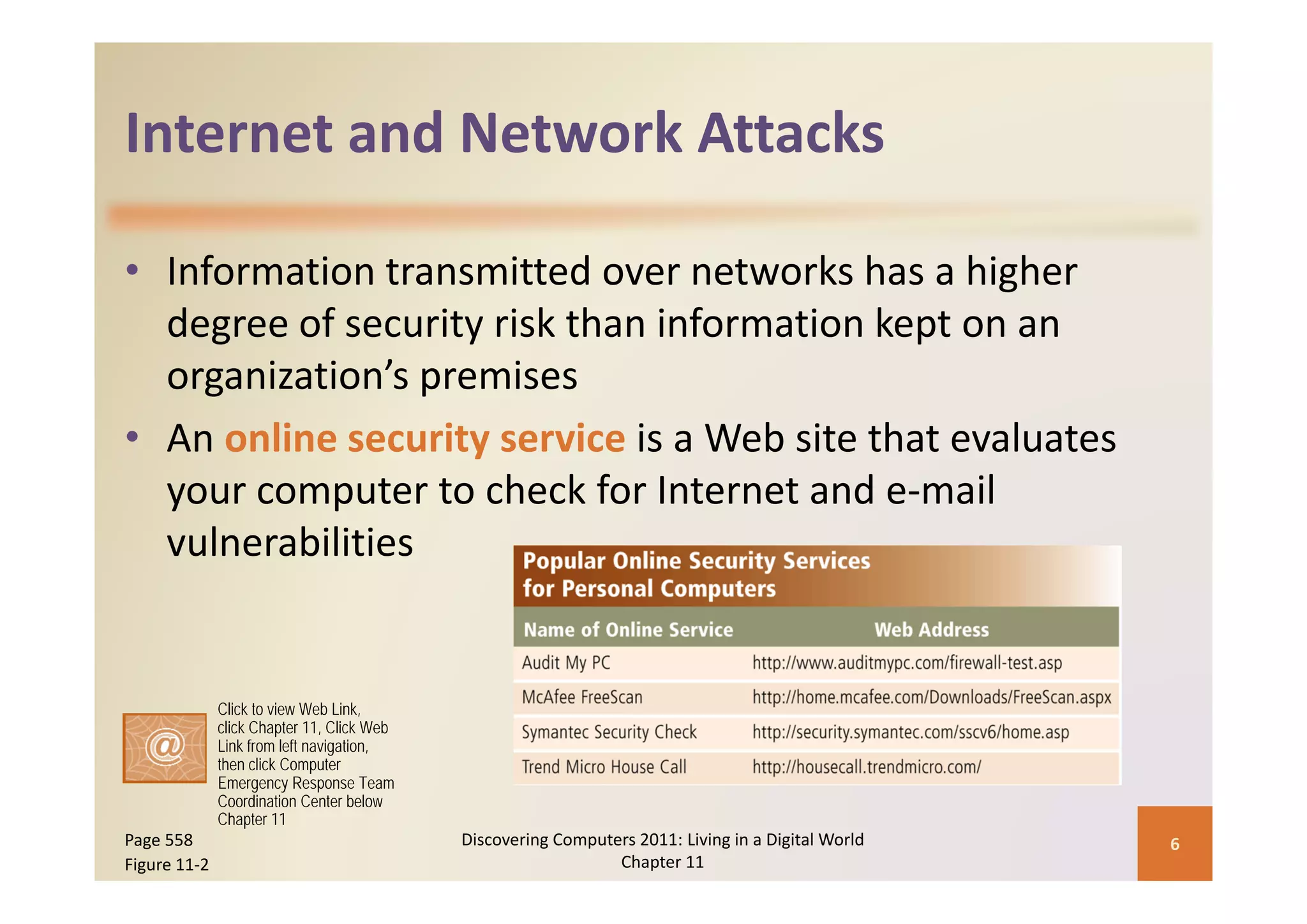 Internet and Network Attacks
Internet and Network Attacks

• Information transmitted over networks has a higher 
  degree of security risk than information kept on an 
  organization’s premises
• An online security service is a Web site that evaluates 
  your computer to check for Internet and e‐mail 
  vulnerabilities


              Click to view Web Link,
              click Chapter 11, Click Web
              Link from left navigation,
              then click Computer
              Emergency Response Team
              Coordination Center below
              Chapter 11
Page 558                                    Discovering Computers 2011: Living in a Digital World    6
Figure 11‐2                                                    Chapter 11
 